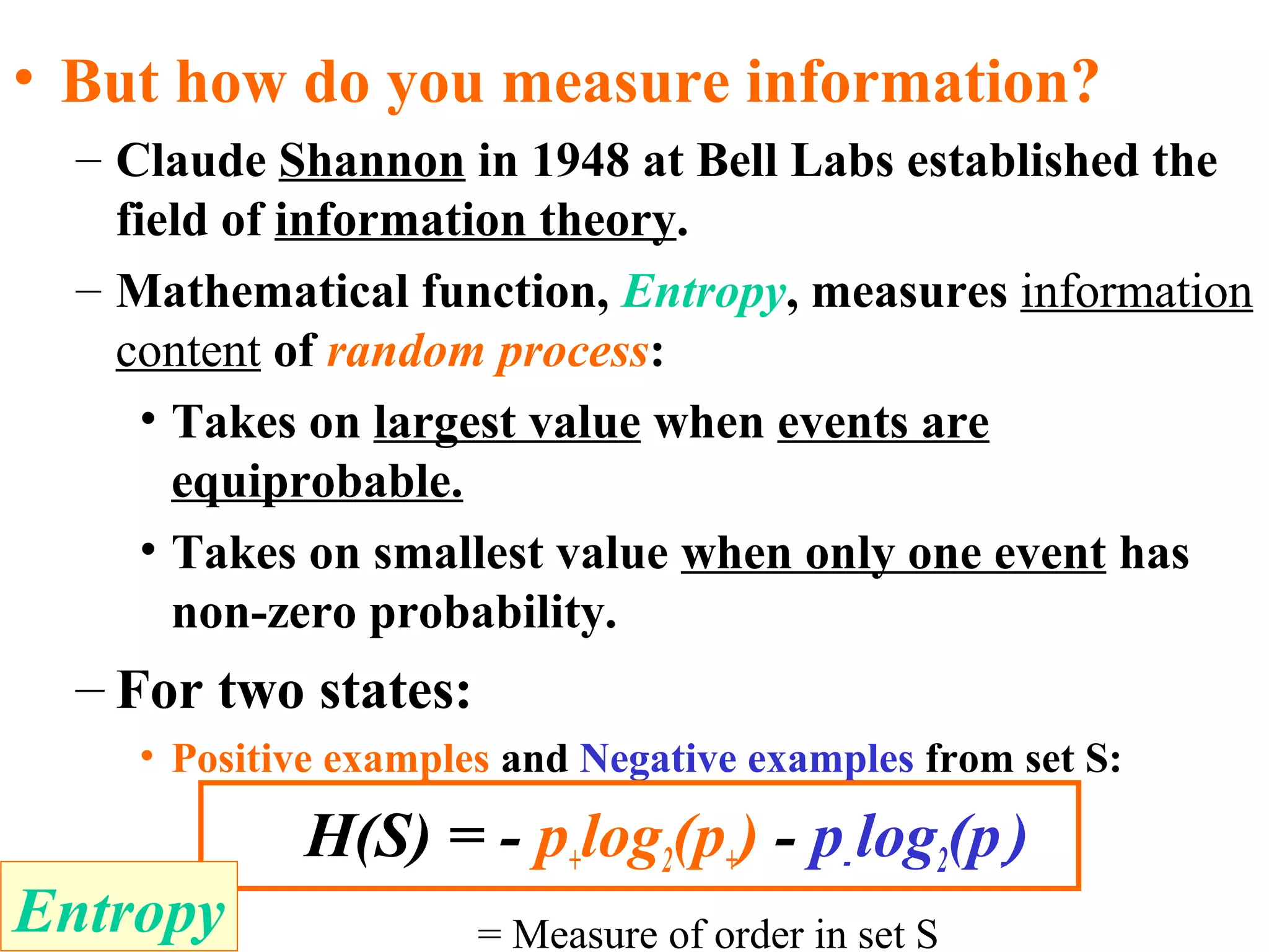 • But how do you measure information? 
– Claude Shannon in 1948 at Bell Labs established the 
field of information theory. 
– Mathematical function, Entropy, measures information 
content of random process: 
• Takes on largest value when events are 
equiprobable. 
• Takes on smallest value when only one event has 
non-zero probability. 
– For two states: 
• Positive examples and Negative examples from set S: 
H(S) = - p+log2(p+) - p- log2(p-) 
Entropy = Measure of order in set S 
 