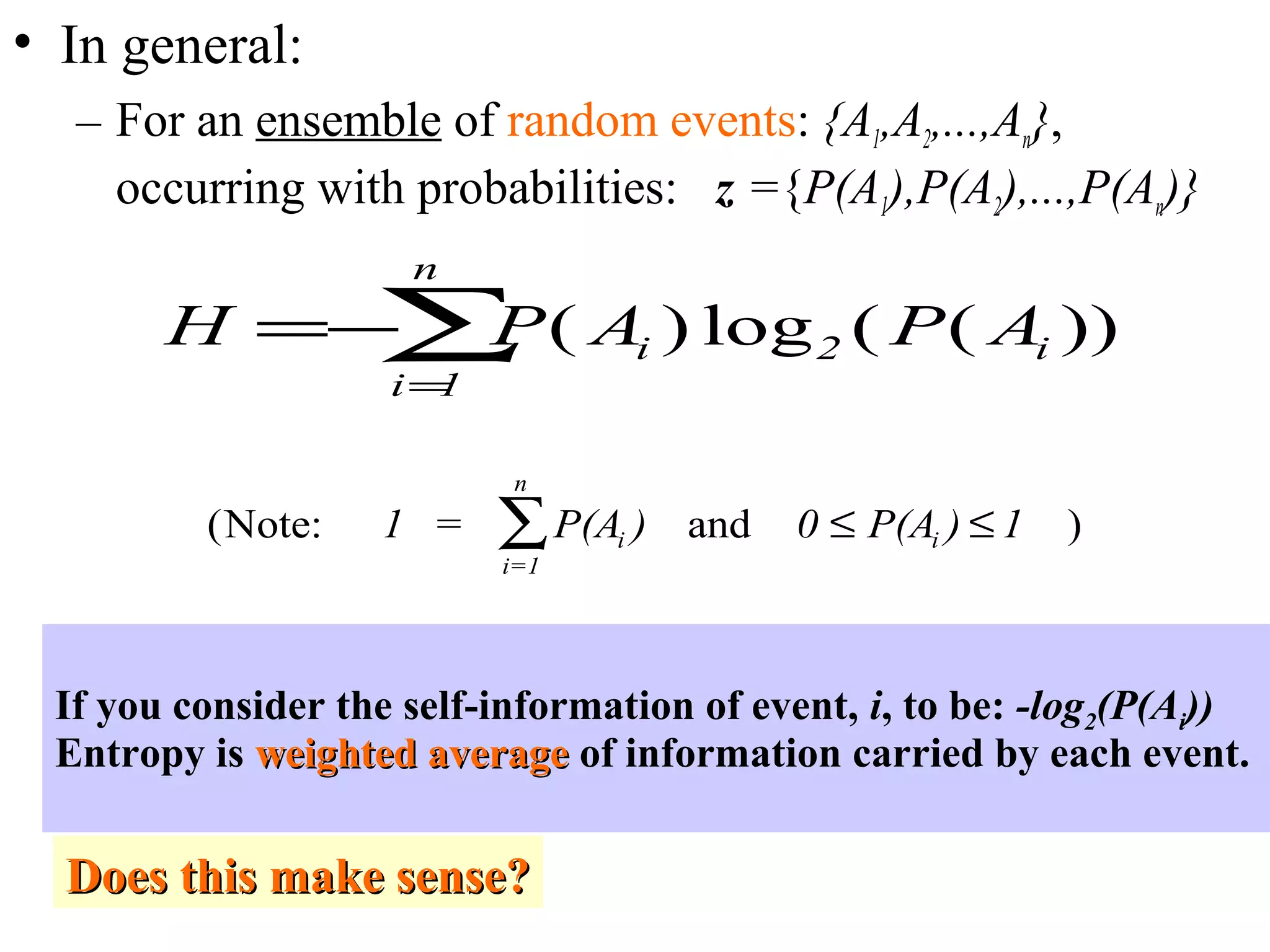 • In general: 
– For an ensemble of random events: {A1,A2,...,An}, 
occurring with probabilities: z ={P(A1),P(A2),...,P(An)} 
H P A P A i i 
= å 
i 
n 
=- 
( ) log ( ( )) 2 
1 
n 
i å £ £ 
(Note: = 1 and 0 1 ) 
1 
P(A ) P(A ) i 
i= 
If you consider the self-information of event, i, to be: -log2(P(Ai)) 
Entropy is wweeiigghhtteedd aavveerraaggee of information carried by each event. 
DDooeess tthhiiss mmaakkee sseennssee?? 
 