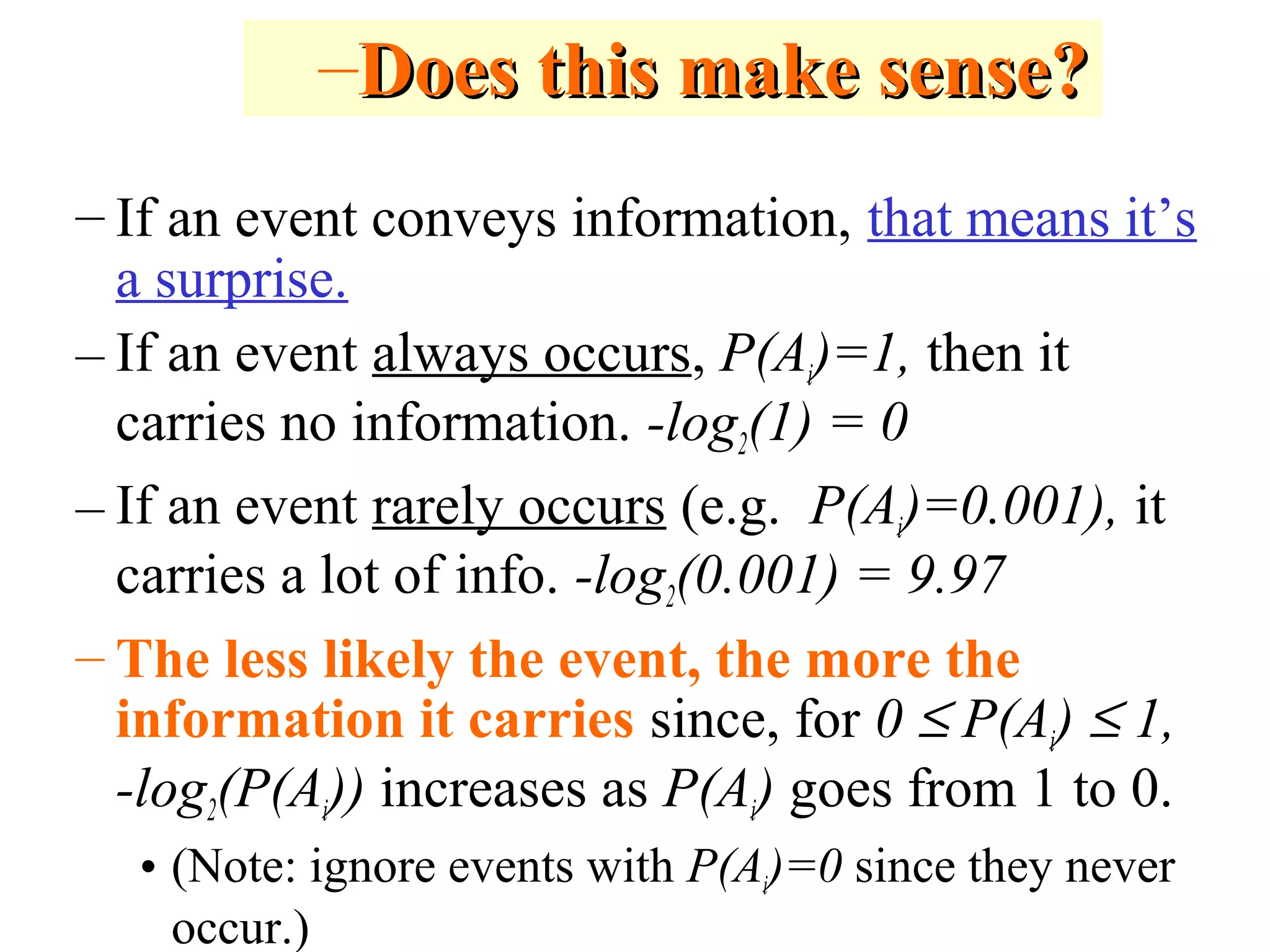 – If an event conveys information, that means it’s 
a surprise. 
– If an event always occurs, P(Ai)=1, then it 
carries no information. -log2(1) = 0 
– If an event rarely occurs (e.g. P(Ai)=0.001), it 
carries a lot of info. -log2(0.001) = 9.97 
– The less likely the event, the more the 
information it carries since, for 0 £ P(Ai) £ 1, 
-log2(P(Ai)) increases as P(Ai) goes from 1 to 0. 
• (Note: ignore events with P(Ai)=0 since they never 
occur.) 
–DDooeess tthhiiss mmaakkee sseennssee?? 
 