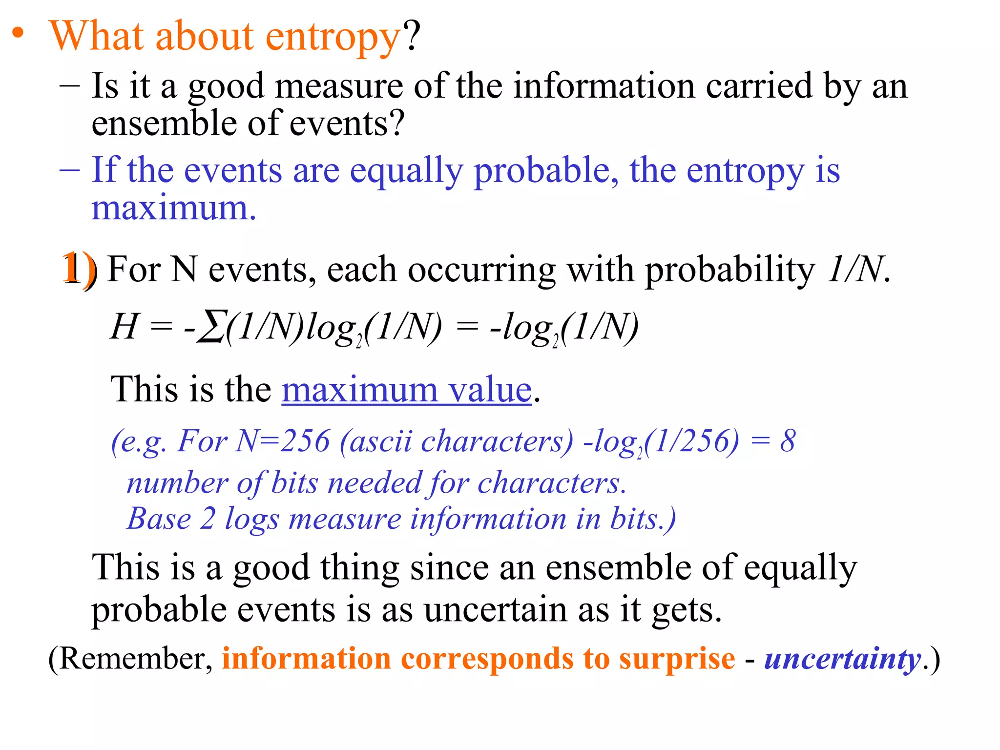 • What about entropy? 
– Is it a good measure of the information carried by an 
ensemble of events? 
– If the events are equally probable, the entropy is 
maximum. 
11)) For N events, each occurring with probability 1/N. 
H = -å(1/N)log2(1/N) = -log2(1/N) 
This is the maximum value. 
(e.g. For N=256 (ascii characters) -log2(1/256) = 8 
number of bits needed for characters. 
Base 2 logs measure information in bits.) 
This is a good thing since an ensemble of equally 
probable events is as uncertain as it gets. 
(Remember, information corresponds to surprise - uncertainty.) 
 