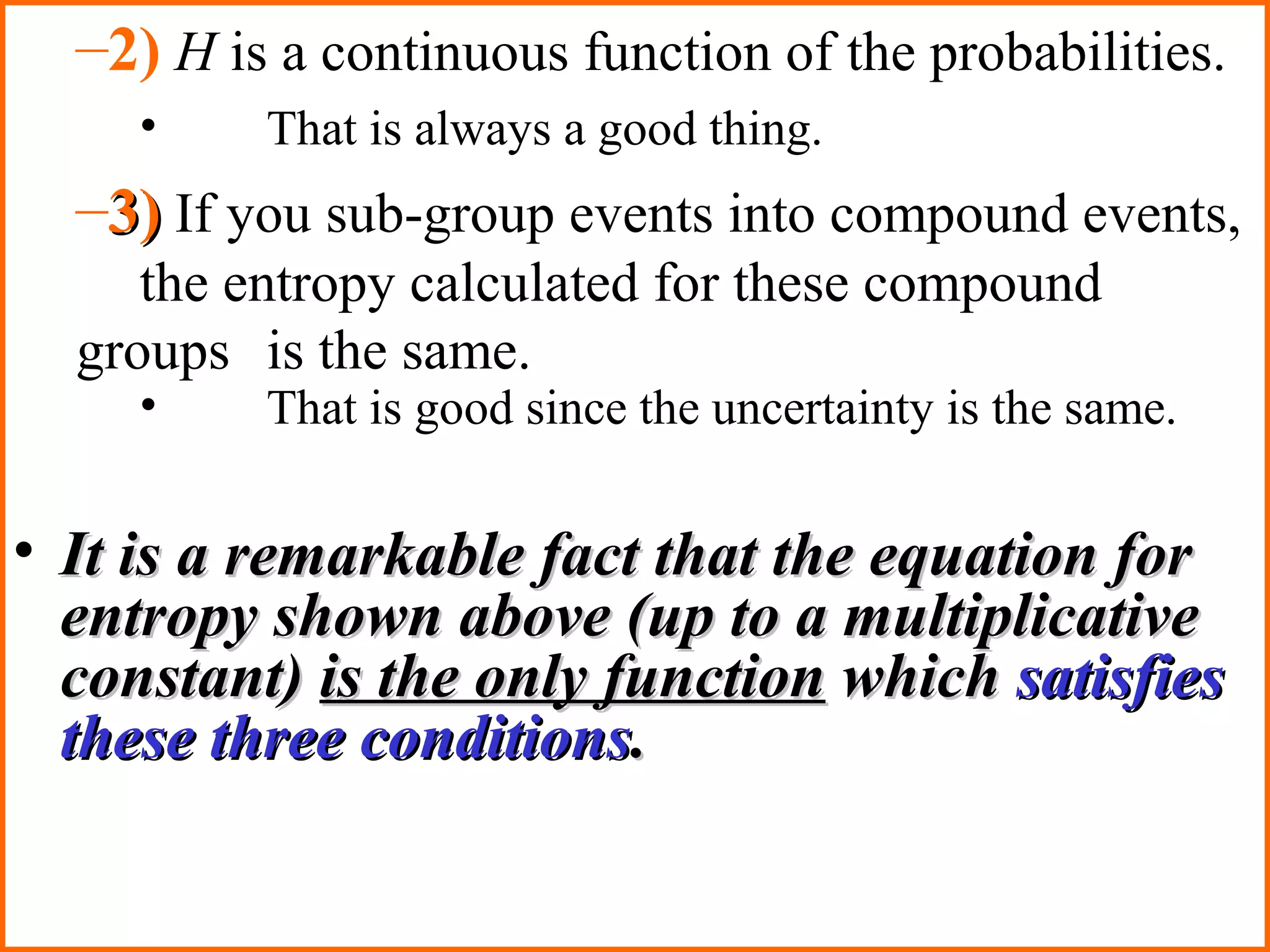 –2) H is a continuous function of the probabilities. 
• That is always a good thing. 
–33)) If you sub-group events into compound events, 
the entropy calculated for these compound 
groups is the same. 
• That is good since the uncertainty is the same. 
• IItt iiss aa rreemmaarrkkaabbllee ffaacctt tthhaatt tthhee eeqquuaattiioonn ffoorr 
eennttrrooppyy sshhoowwnn aabboovvee ((uupp ttoo aa mmuullttiipplliiccaattiivvee 
ccoonnssttaanntt)) iiss tthhee oonnllyy ffuunnccttiioonn wwhhiicchh ssaattiissffiieess 
tthheessee tthhrreeee ccoonnddiittiioonnss.. 
 