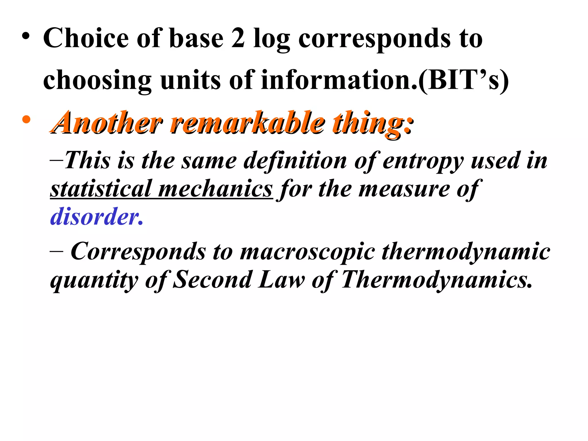 • Choice of base 2 log corresponds to 
choosing units of information.(BIT’s) 
• AAnnootthheerr rreemmaarrkkaabbllee tthhiinngg:: 
–This is the same definition of entropy used in 
statistical mechanics for the measure of 
disorder. 
– Corresponds to macroscopic thermodynamic 
quantity of Second Law of Thermodynamics. 
 
