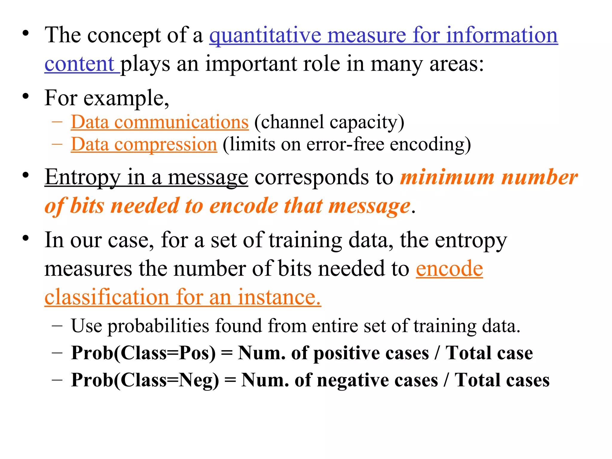 • The concept of a quantitative measure for information 
content plays an important role in many areas: 
• For example, 
– Data communications (channel capacity) 
– Data compression (limits on error-free encoding) 
• Entropy in a message corresponds to minimum number 
of bits needed to encode that message. 
• In our case, for a set of training data, the entropy 
measures the number of bits needed to encode 
classification for an instance. 
– Use probabilities found from entire set of training data. 
– Prob(Class=Pos) = Num. of positive cases / Total case 
– Prob(Class=Neg) = Num. of negative cases / Total cases 
 