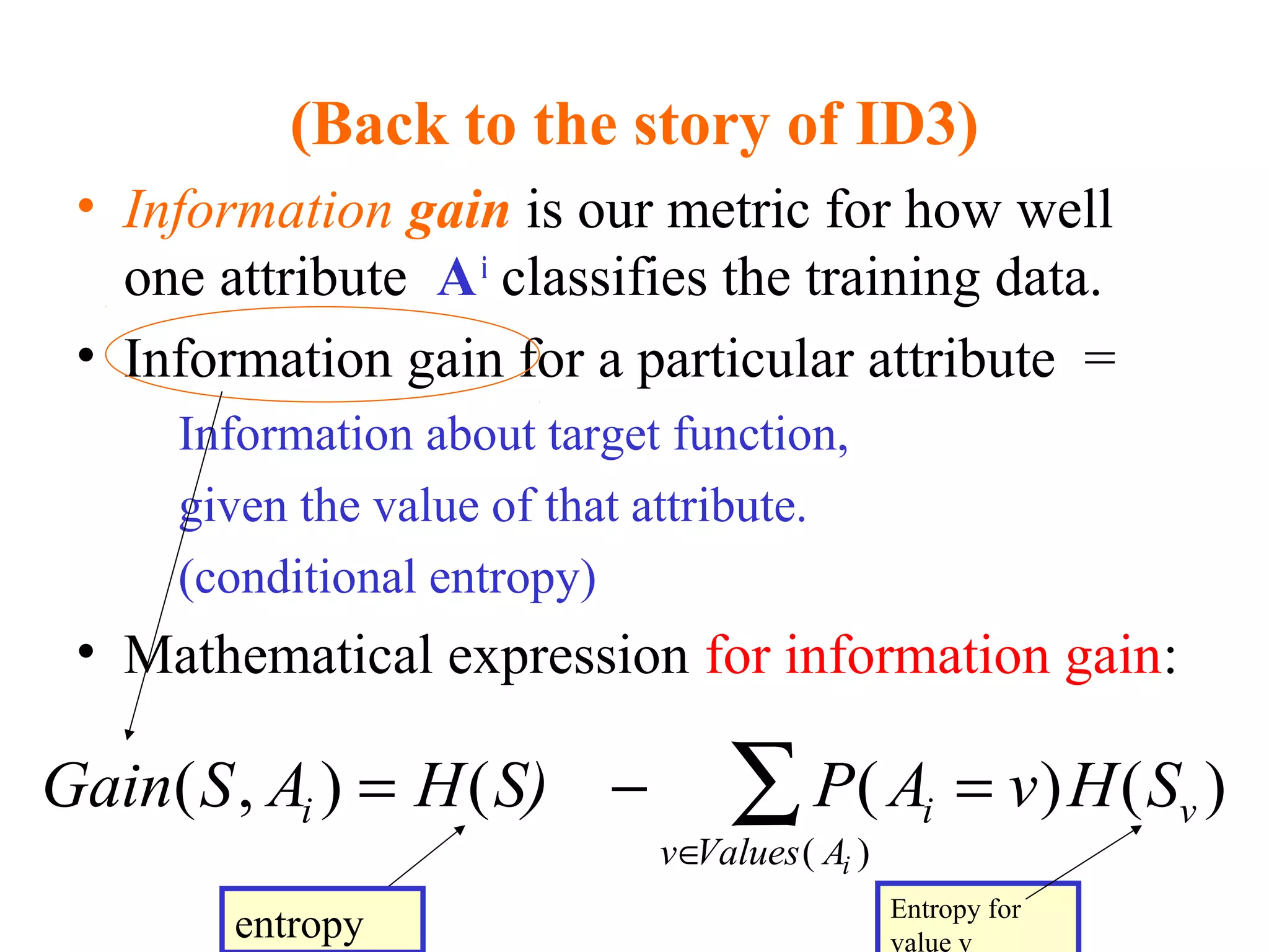 (Back to the story of ID3) 
• Information gain is our metric for how well 
one attribute A i classifies the training data. 
• Information gain for a particular attribute = 
Information about target function, 
given the value of that attribute. 
(conditional entropy) 
• Mathematical expression for information gain: 
Gain S A = H S) - P A = 
v H S i i v 
( , ) ( ( ) ( ) 
v Values Ai 
( ) 
Î 
å 
entropy Entropy for 
value v 
 