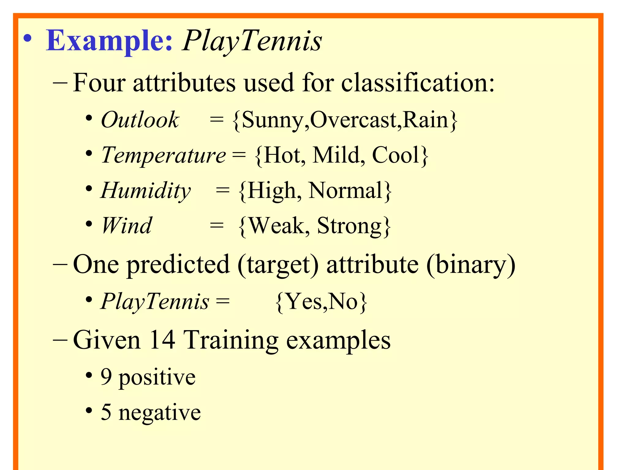 • Example: PlayTennis 
– Four attributes used for classification: 
• Outlook = {Sunny,Overcast,Rain} 
• Temperature = {Hot, Mild, Cool} 
• Humidity = {High, Normal} 
• Wind = {Weak, Strong} 
– One predicted (target) attribute (binary) 
• PlayTennis = {Yes,No} 
– Given 14 Training examples 
• 9 positive 
• 5 negative 
 