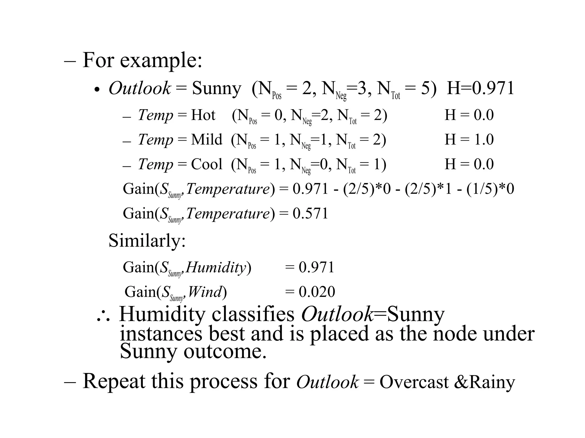– For example: 
• Outlook = Sunny (NPos = 2, NNeg=3, NTot = 5) H=0.971 
– Temp = Hot (NPos = 0, NNeg=2, NTot = 2) H = 0.0 
– Temp = Mild (NPos = 1, NNeg=1, NTot = 2) H = 1.0 
– Temp = Cool (NPos = 1, NNeg=0, NTot = 1) H = 0.0 
Gain(SSunny,Temperature) = 0.971 - (2/5)*0 - (2/5)*1 - (1/5)*0 
Gain(SSunny,Temperature) = 0.571 
Similarly: 
Gain(SSunny,Humidity) = 0.971 
Gain(SSunny,Wind) = 0.020 
 Humidity classifies Outlook=Sunny 
instances best and is placed as the node under 
Sunny outcome. 
– Repeat this process for Outlook = Overcast &Rainy 
 