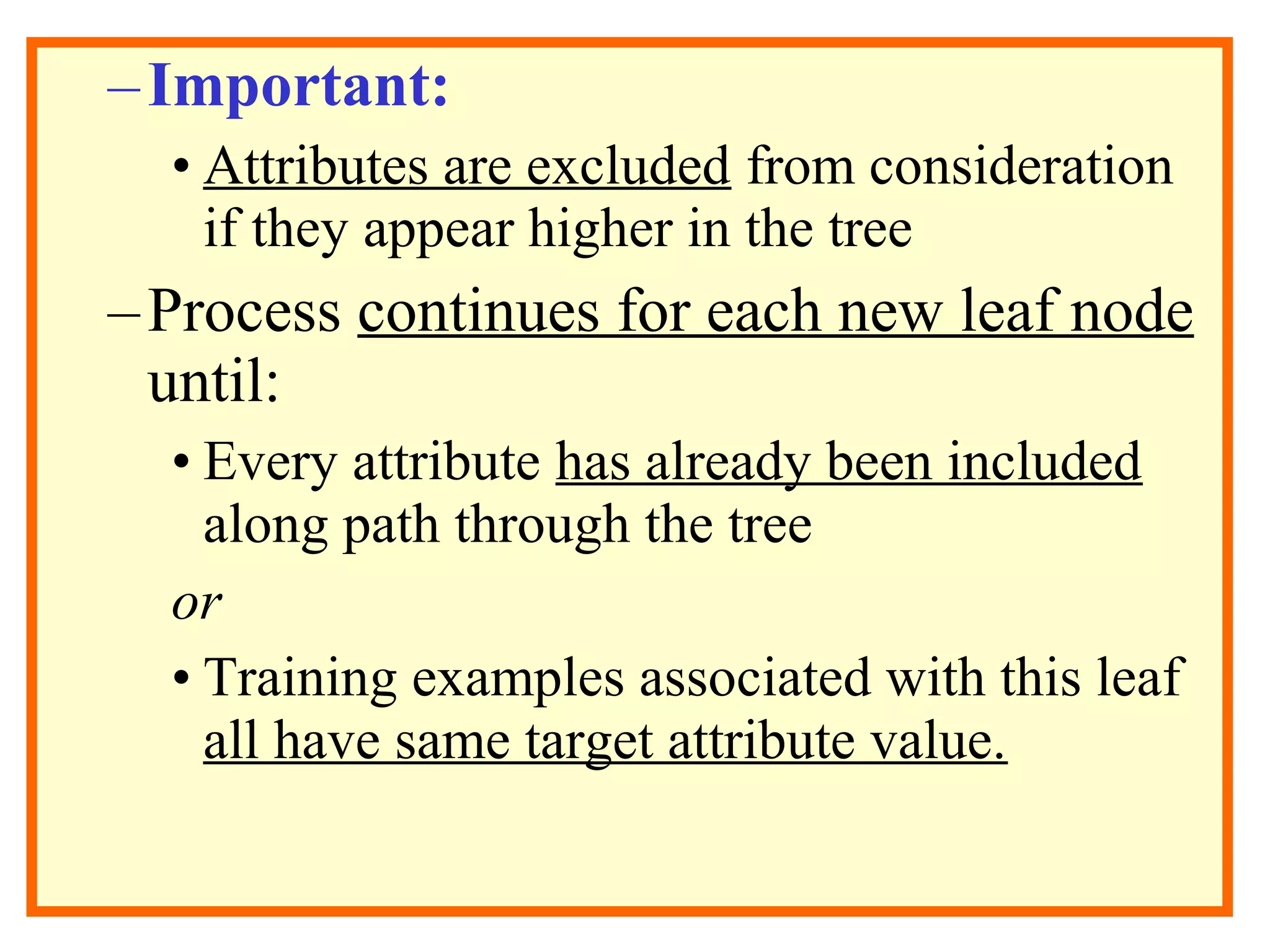 –Important: 
• Attributes are excluded from consideration 
if they appear higher in the tree 
– Process continues for each new leaf node 
until: 
• Every attribute has already been included 
along path through the tree 
or 
• Training examples associated with this leaf 
all have same target attribute value. 
 