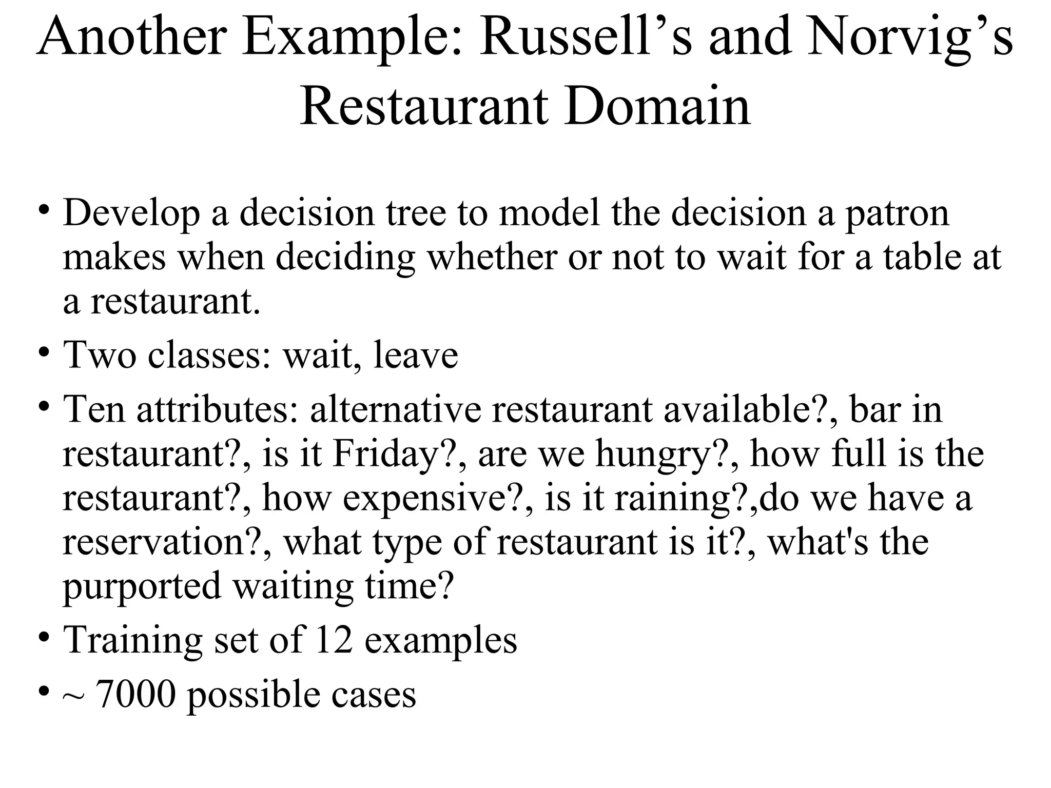 Another Example: Russell’s and Norvig’s 
Restaurant Domain 
• Develop a decision tree to model the decision a patron 
makes when deciding whether or not to wait for a table at 
a restaurant. 
• Two classes: wait, leave 
• Ten attributes: alternative restaurant available?, bar in 
restaurant?, is it Friday?, are we hungry?, how full is the 
restaurant?, how expensive?, is it raining?,do we have a 
reservation?, what type of restaurant is it?, what's the 
purported waiting time? 
• Training set of 12 examples 
• ~ 7000 possible cases 
 