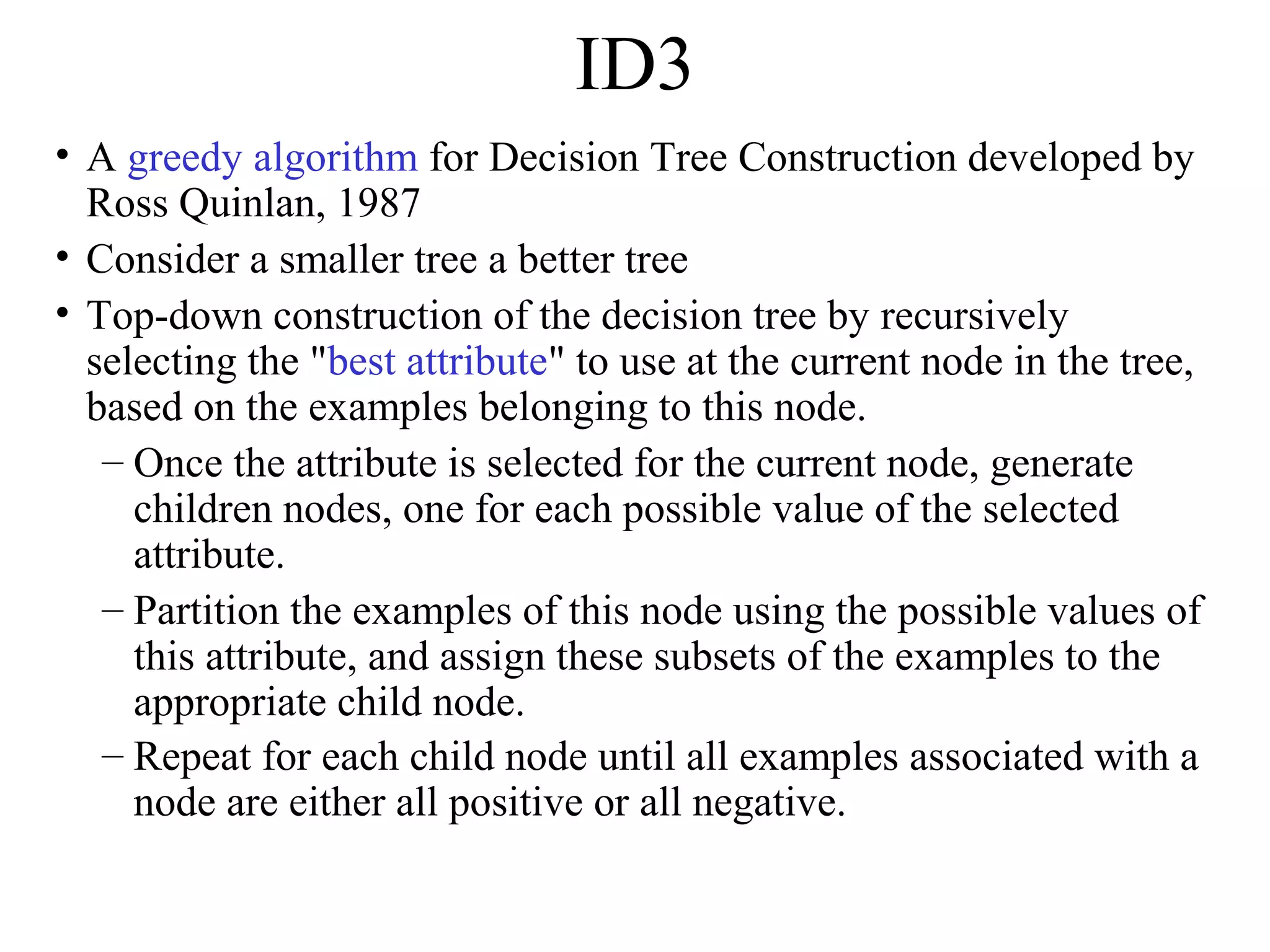 ID3 
• A greedy algorithm for Decision Tree Construction developed by 
Ross Quinlan, 1987 
• Consider a smaller tree a better tree 
• Top-down construction of the decision tree by recursively 
selecting the "best attribute" to use at the current node in the tree, 
based on the examples belonging to this node. 
– Once the attribute is selected for the current node, generate 
children nodes, one for each possible value of the selected 
attribute. 
– Partition the examples of this node using the possible values of 
this attribute, and assign these subsets of the examples to the 
appropriate child node. 
– Repeat for each child node until all examples associated with a 
node are either all positive or all negative. 
 
