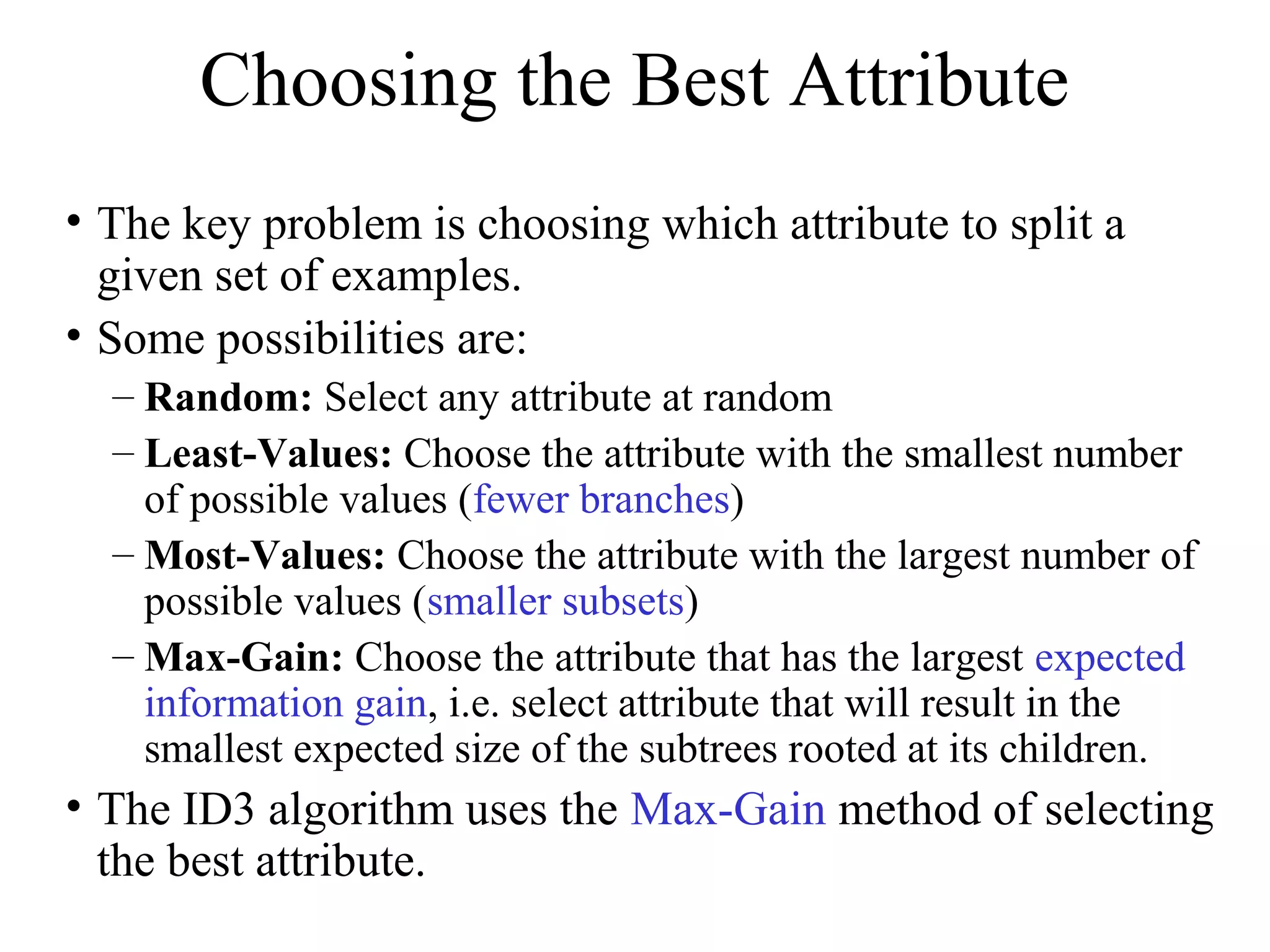 Choosing the Best Attribute 
• The key problem is choosing which attribute to split a 
given set of examples. 
• Some possibilities are: 
– Random: Select any attribute at random 
– Least-Values: Choose the attribute with the smallest number 
of possible values (fewer branches) 
– Most-Values: Choose the attribute with the largest number of 
possible values (smaller subsets) 
– Max-Gain: Choose the attribute that has the largest expected 
information gain, i.e. select attribute that will result in the 
smallest expected size of the subtrees rooted at its children. 
• The ID3 algorithm uses the Max-Gain method of selecting 
the best attribute. 
 