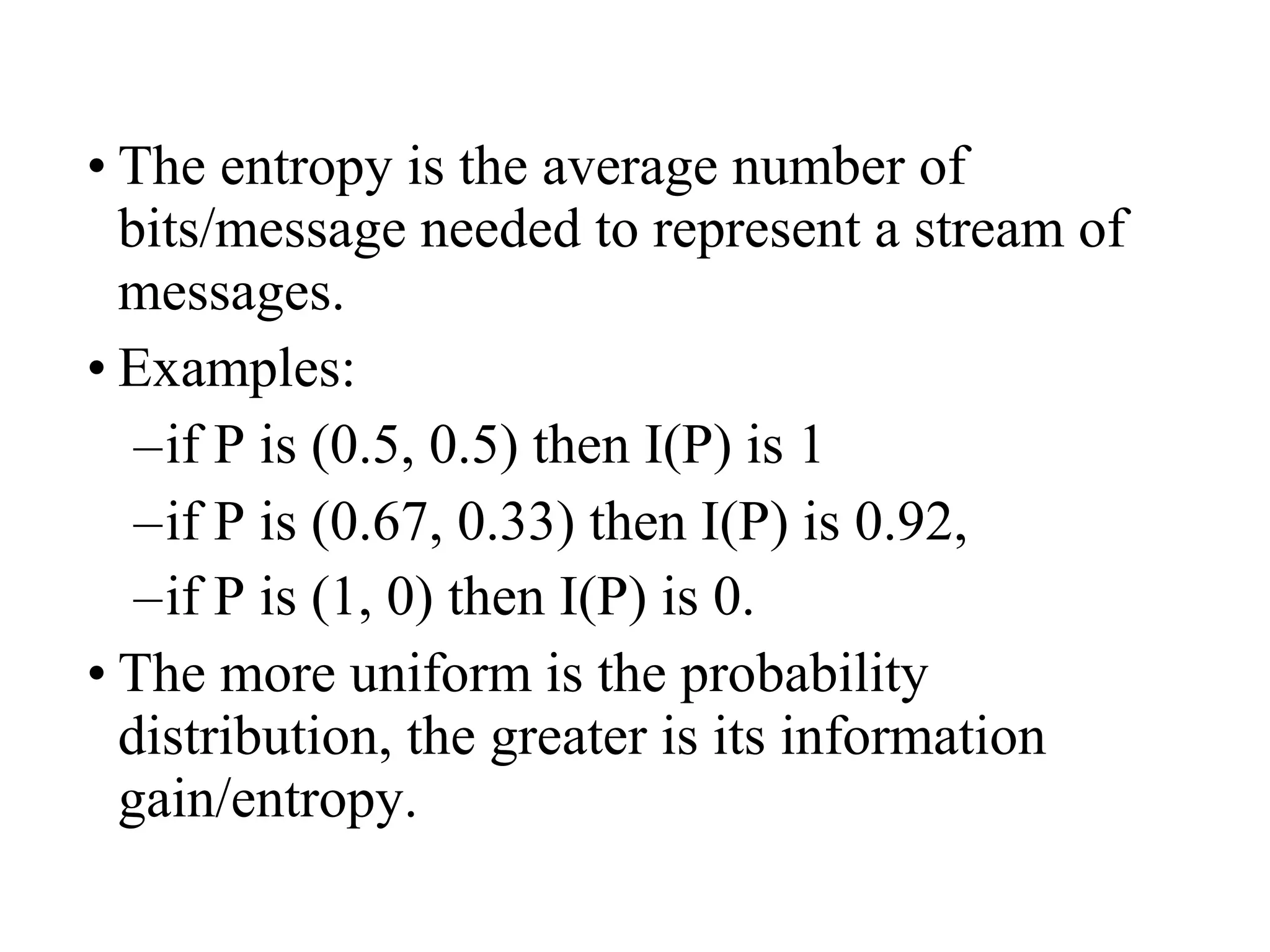 • The entropy is the average number of 
bits/message needed to represent a stream of 
messages. 
• Examples: 
–if P is (0.5, 0.5) then I(P) is 1 
–if P is (0.67, 0.33) then I(P) is 0.92, 
–if P is (1, 0) then I(P) is 0. 
• The more uniform is the probability 
distribution, the greater is its information 
gain/entropy. 
 