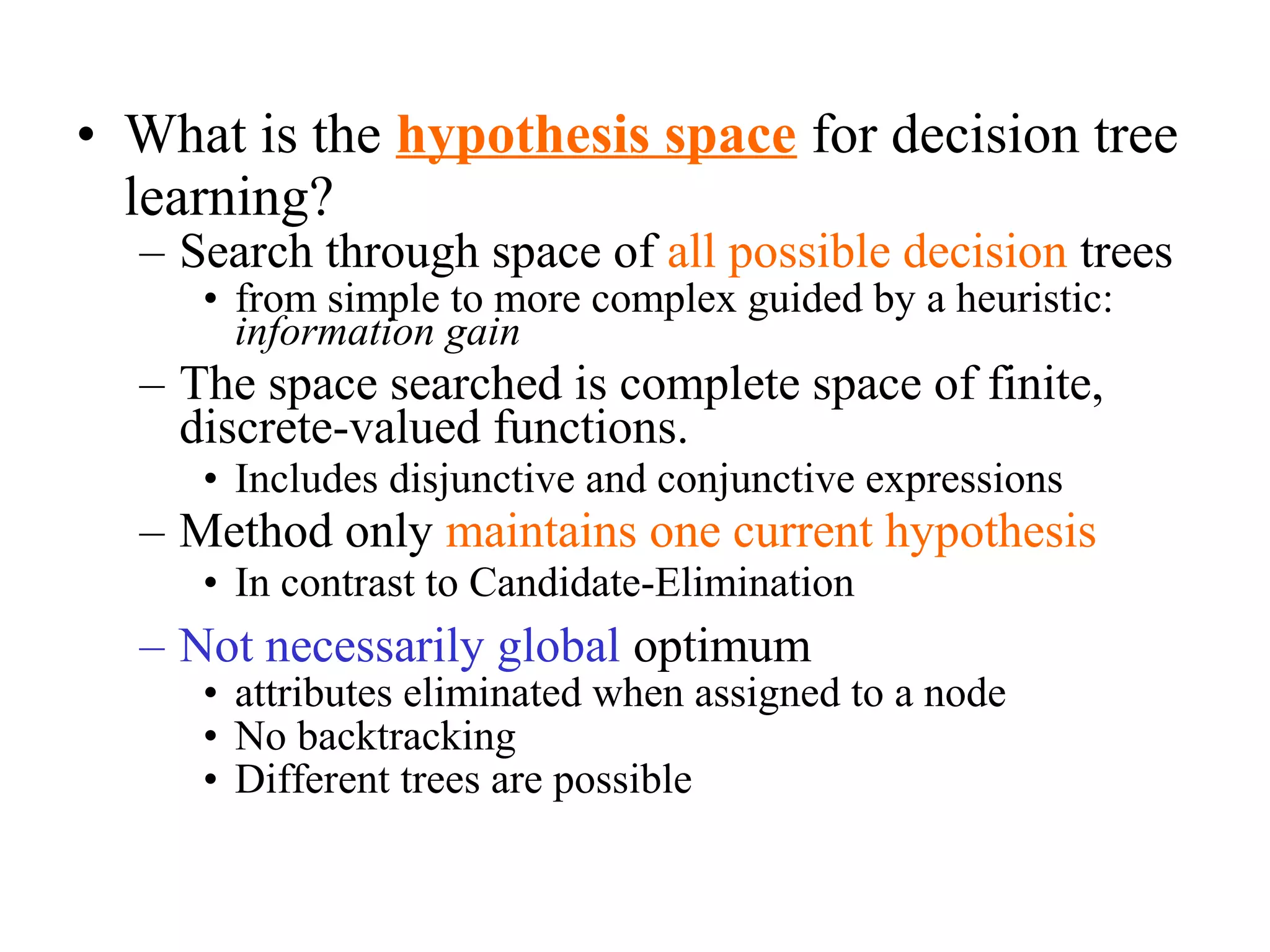 • What is the hypothesis space for decision tree 
learning? 
– Search through space of all possible decision trees 
• from simple to more complex guided by a heuristic: 
information gain 
– The space searched is complete space of finite, 
discrete-valued functions. 
• Includes disjunctive and conjunctive expressions 
– Method only maintains one current hypothesis 
• In contrast to Candidate-Elimination 
– Not necessarily global optimum 
• attributes eliminated when assigned to a node 
• No backtracking 
• Different trees are possible 
 