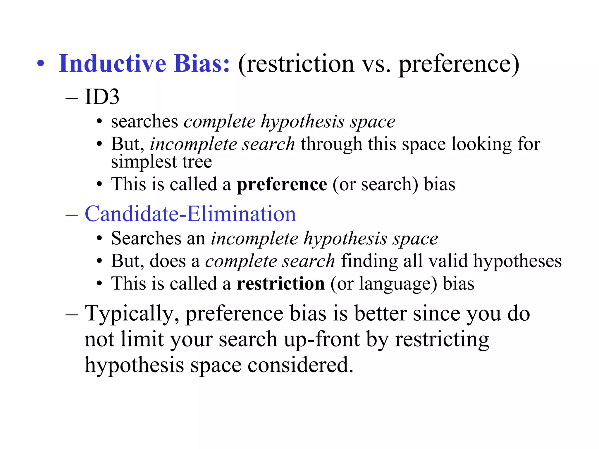 • Inductive Bias: (restriction vs. preference) 
– ID3 
• searches complete hypothesis space 
• But, incomplete search through this space looking for 
simplest tree 
• This is called a preference (or search) bias 
– Candidate-Elimination 
• Searches an incomplete hypothesis space 
• But, does a complete search finding all valid hypotheses 
• This is called a restriction (or language) bias 
– Typically, preference bias is better since you do 
not limit your search up-front by restricting 
hypothesis space considered. 
 