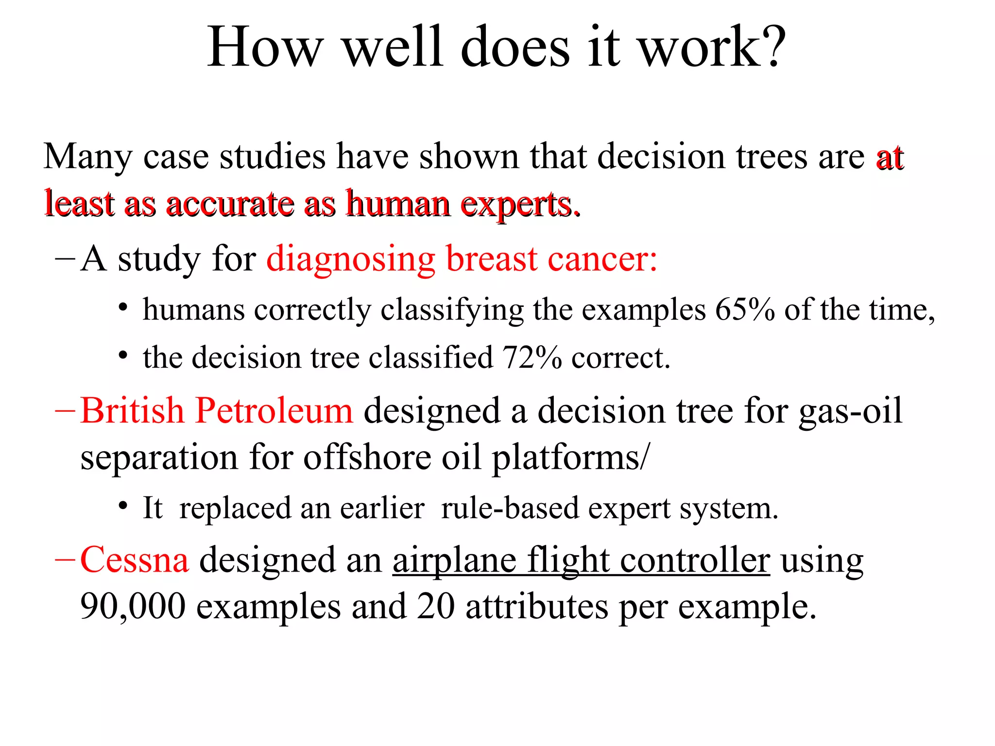 How well does it work? 
Many case studies have shown that decision trees are aatt 
lleeaasstt aass aaccccuurraattee aass hhuummaann eexxppeerrttss.. 
–A study for diagnosing breast cancer: 
• humans correctly classifying the examples 65% of the time, 
• the decision tree classified 72% correct. 
–British Petroleum designed a decision tree for gas-oil 
separation for offshore oil platforms/ 
• It replaced an earlier rule-based expert system. 
–Cessna designed an airplane flight controller using 
90,000 examples and 20 attributes per example. 
 