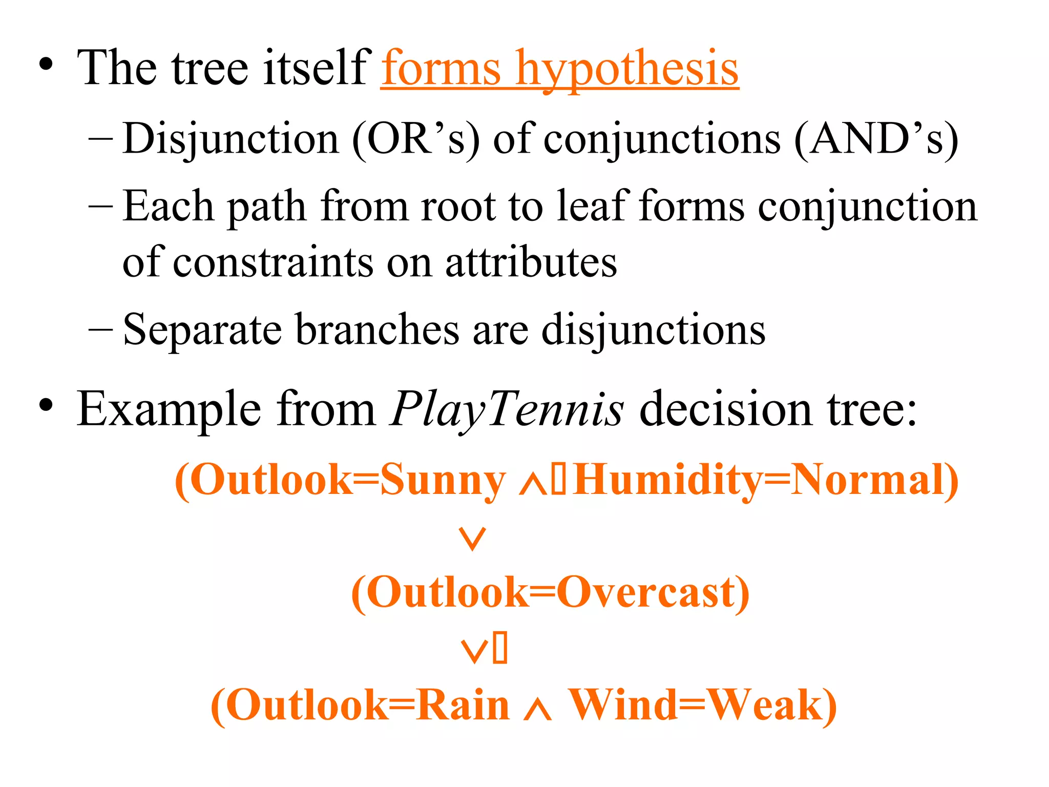 • The tree itself forms hypothesis 
– Disjunction (OR’s) of conjunctions (AND’s) 
– Each path from root to leaf forms conjunction 
of constraints on attributes 
– Separate branches are disjunctions 
• Example from PlayTennis decision tree: 
(Outlook=Sunny ÙHumidity=Normal) 
Ú 
(Outlook=Overcast) 
Ú 
(Outlook=Rain Ù Wind=Weak) 
 