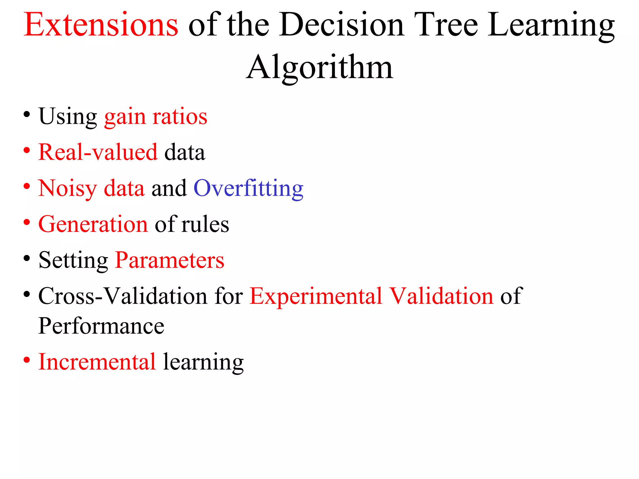 Extensions of the Decision Tree Learning 
Algorithm 
• Using gain ratios 
• Real-valued data 
• Noisy data and Overfitting 
• Generation of rules 
• Setting Parameters 
• Cross-Validation for Experimental Validation of 
Performance 
• Incremental learning 
 