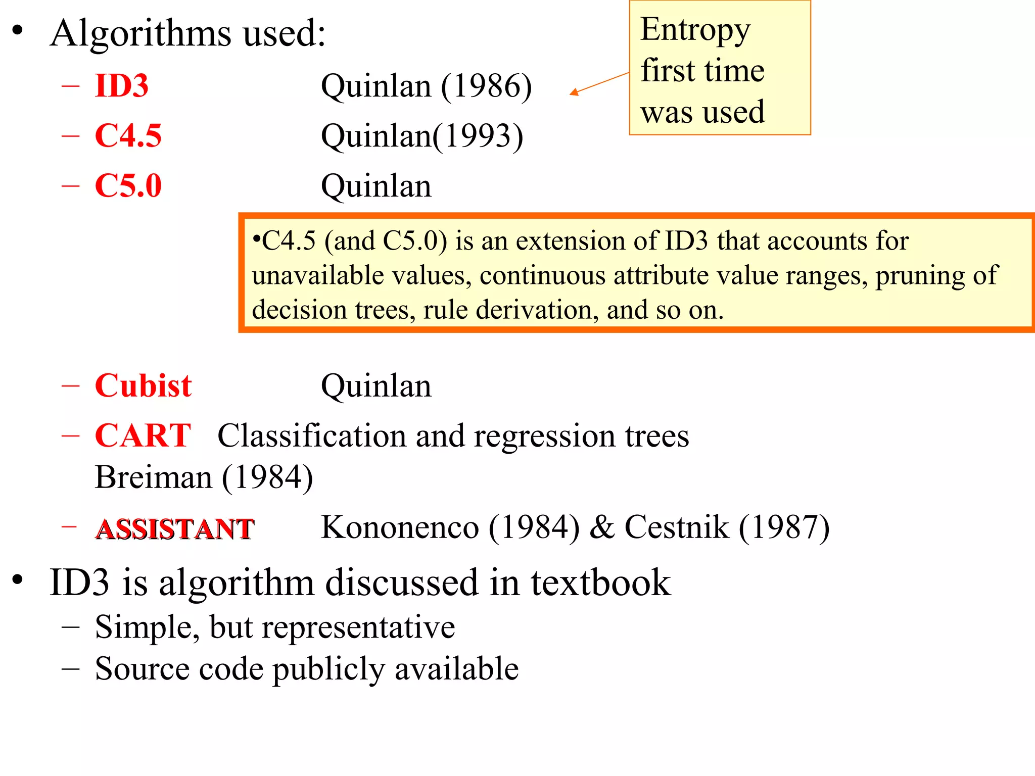 • Algorithms used: 
– ID3 Quinlan (1986) 
– C4.5 Quinlan(1993) 
– C5.0 Quinlan 
– Cubist Quinlan 
– CART Classification and regression trees 
Breiman (1984) 
– AASSSSIISSTTAANNTT Kononenco (1984) & Cestnik (1987) 
• ID3 is algorithm discussed in textbook 
– Simple, but representative 
– Source code publicly available 
Entropy 
first time 
was used 
•C4.5 (and C5.0) is an extension of ID3 that accounts for 
unavailable values, continuous attribute value ranges, pruning of 
decision trees, rule derivation, and so on. 
 