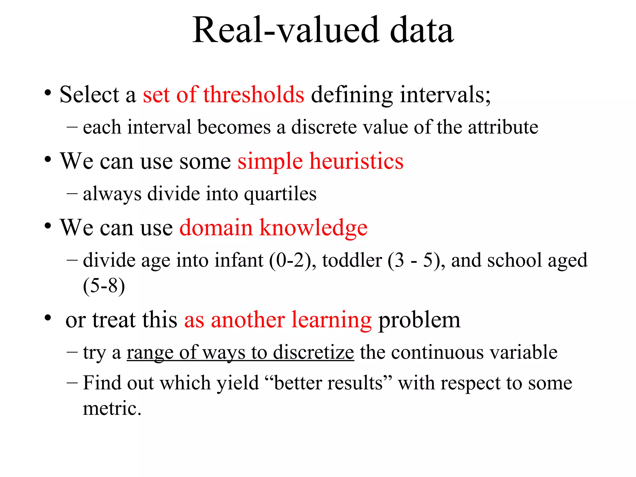 Real-valued data 
• Select a set of thresholds defining intervals; 
– each interval becomes a discrete value of the attribute 
• We can use some simple heuristics 
– always divide into quartiles 
• We can use domain knowledge 
– divide age into infant (0-2), toddler (3 - 5), and school aged 
(5-8) 
• or treat this as another learning problem 
– try a range of ways to discretize the continuous variable 
– Find out which yield “better results” with respect to some 
metric. 
 