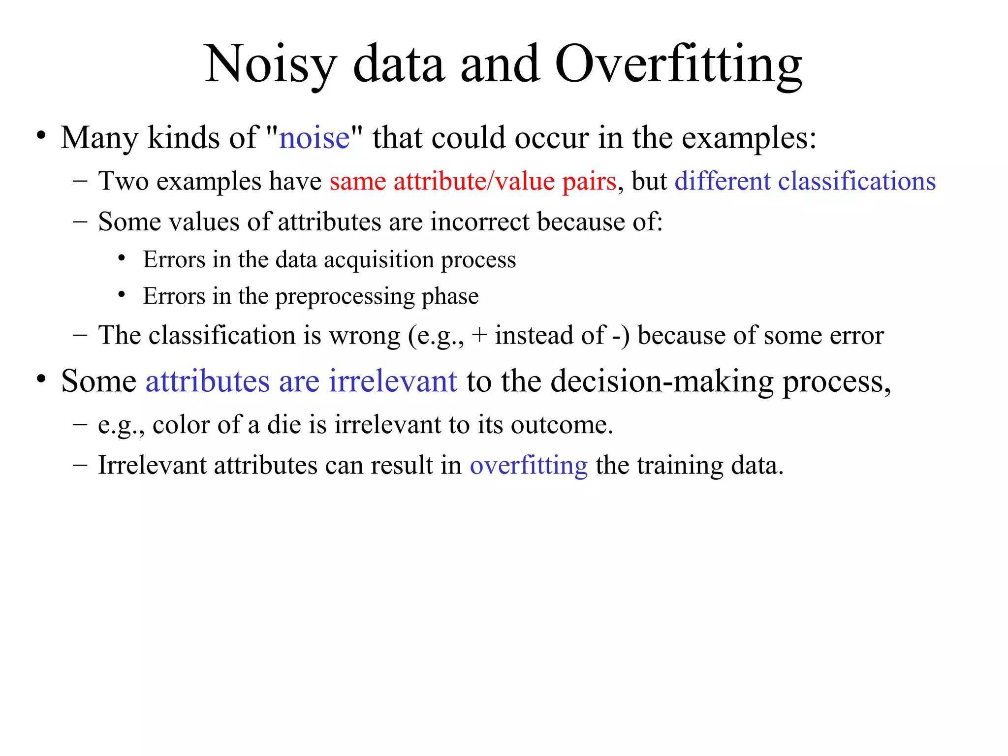 Noisy data and Overfitting 
• Many kinds of "noise" that could occur in the examples: 
– Two examples have same attribute/value pairs, but different classifications 
– Some values of attributes are incorrect because of: 
• Errors in the data acquisition process 
• Errors in the preprocessing phase 
– The classification is wrong (e.g., + instead of -) because of some error 
• Some attributes are irrelevant to the decision-making process, 
– e.g., color of a die is irrelevant to its outcome. 
– Irrelevant attributes can result in overfitting the training data. 
 