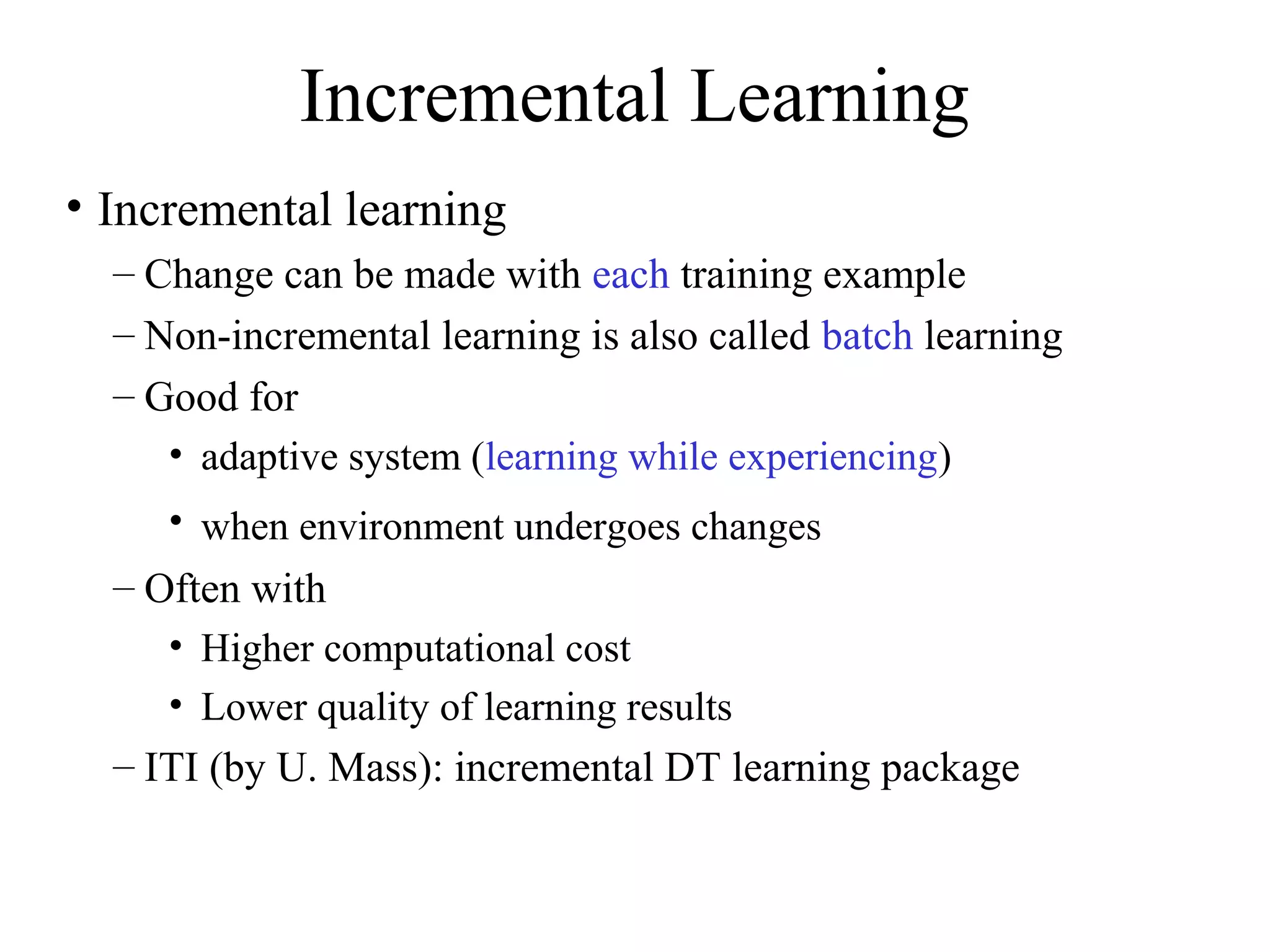 Incremental Learning 
• Incremental learning 
– Change can be made with each training example 
– Non-incremental learning is also called batch learning 
– Good for 
• adaptive system (learning while experiencing) 
• when environment undergoes changes 
– Often with 
• Higher computational cost 
• Lower quality of learning results 
– ITI (by U. Mass): incremental DT learning package 
 