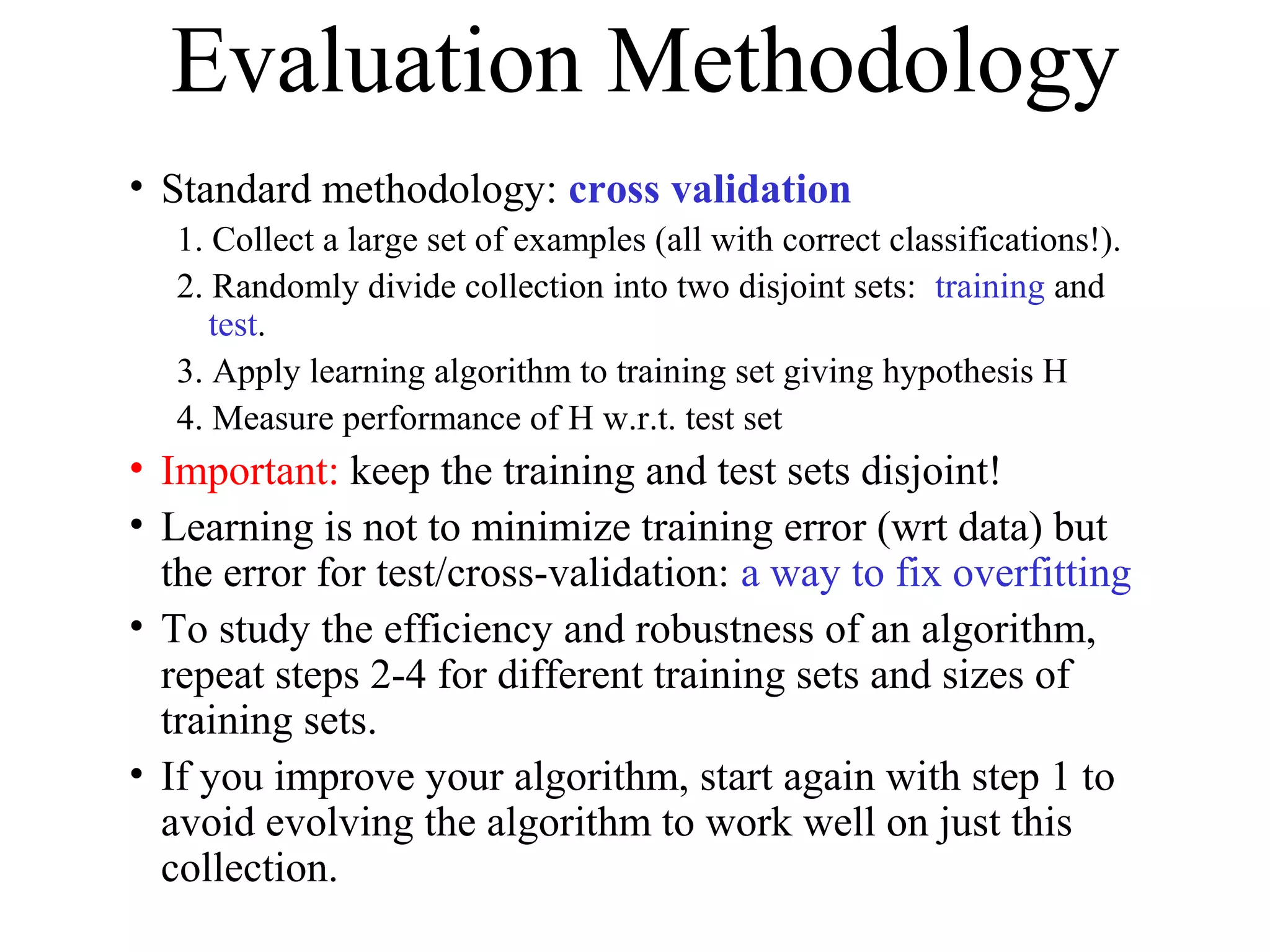 Evaluation Methodology 
• Standard methodology: cross validation 
1. Collect a large set of examples (all with correct classifications!). 
2. Randomly divide collection into two disjoint sets: training and 
test. 
3. Apply learning algorithm to training set giving hypothesis H 
4. Measure performance of H w.r.t. test set 
• Important: keep the training and test sets disjoint! 
• Learning is not to minimize training error (wrt data) but 
the error for test/cross-validation: a way to fix overfitting 
• To study the efficiency and robustness of an algorithm, 
repeat steps 2-4 for different training sets and sizes of 
training sets. 
• If you improve your algorithm, start again with step 1 to 
avoid evolving the algorithm to work well on just this 
collection. 
 