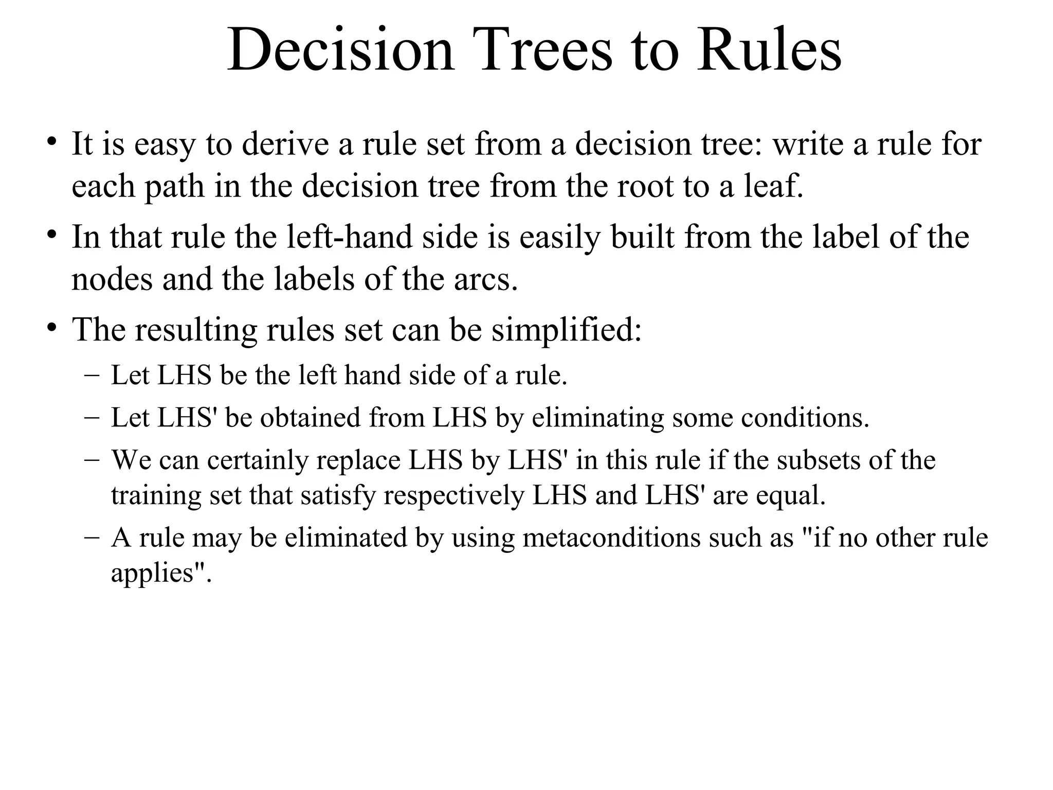 Decision Trees to Rules 
• It is easy to derive a rule set from a decision tree: write a rule for 
each path in the decision tree from the root to a leaf. 
• In that rule the left-hand side is easily built from the label of the 
nodes and the labels of the arcs. 
• The resulting rules set can be simplified: 
– Let LHS be the left hand side of a rule. 
– Let LHS' be obtained from LHS by eliminating some conditions. 
– We can certainly replace LHS by LHS' in this rule if the subsets of the 
training set that satisfy respectively LHS and LHS' are equal. 
– A rule may be eliminated by using metaconditions such as "if no other rule 
applies". 
 