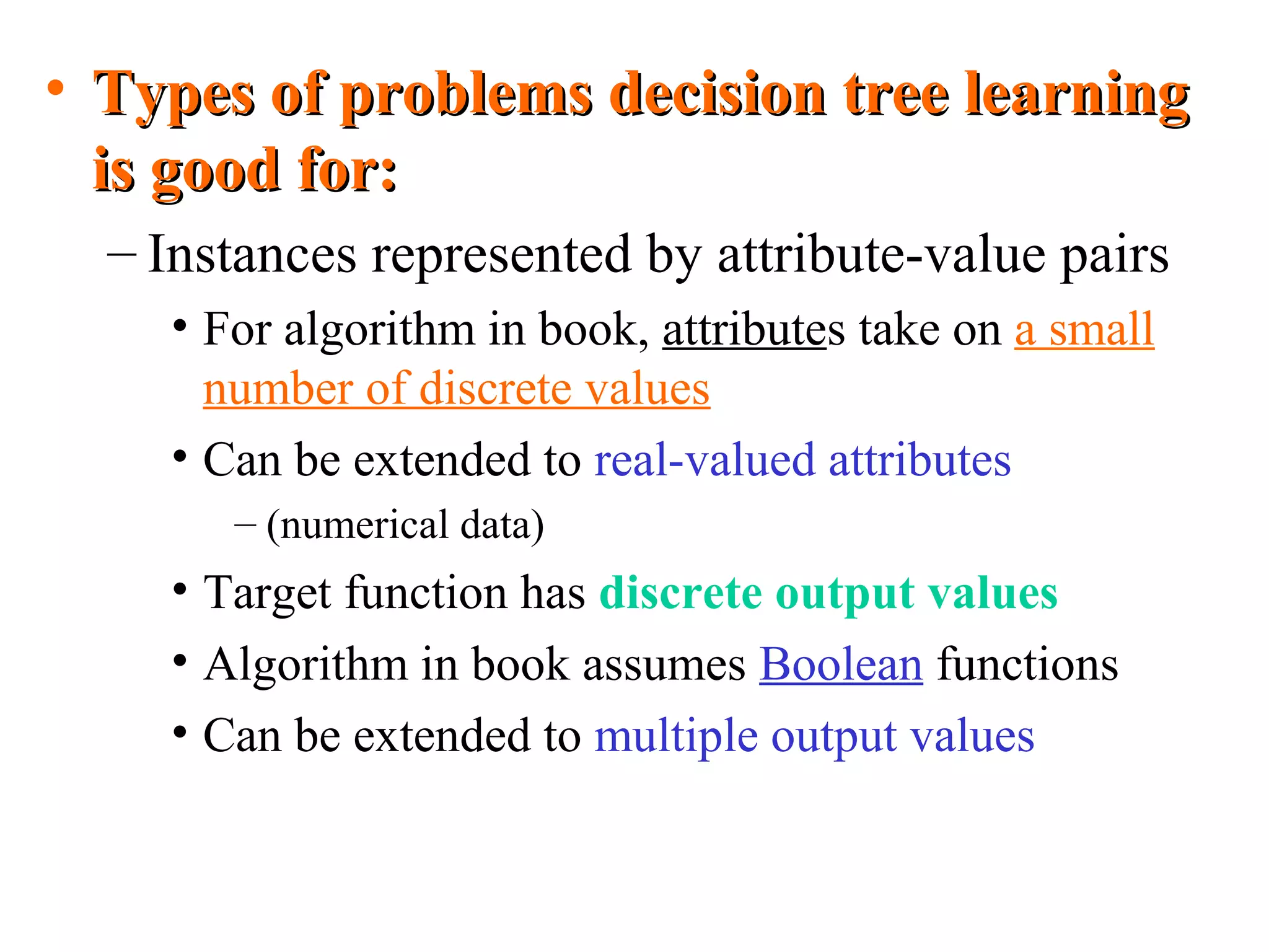 • TTyyppeess ooff pprroobblleemmss ddeecciissiioonn ttrreeee lleeaarrnniinngg 
iiss ggoooodd ffoorr:: 
– Instances represented by attribute-value pairs 
• For algorithm in book, attributes take on a small 
number of discrete values 
• Can be extended to real-valued attributes 
– (numerical data) 
• Target function has discrete output values 
• Algorithm in book assumes Boolean functions 
• Can be extended to multiple output values 
 