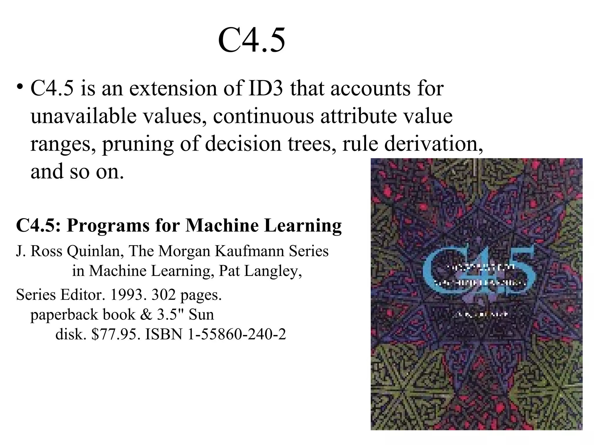 C4.5 
• C4.5 is an extension of ID3 that accounts for 
unavailable values, continuous attribute value 
ranges, pruning of decision trees, rule derivation, 
and so on. 
C4.5: Programs for Machine Learning 
J. Ross Quinlan, The Morgan Kaufmann Series 
in Machine Learning, Pat Langley, 
Series Editor. 1993. 302 pages. 
paperback book & 3.5" Sun 
disk. $77.95. ISBN 1-55860-240-2 
 