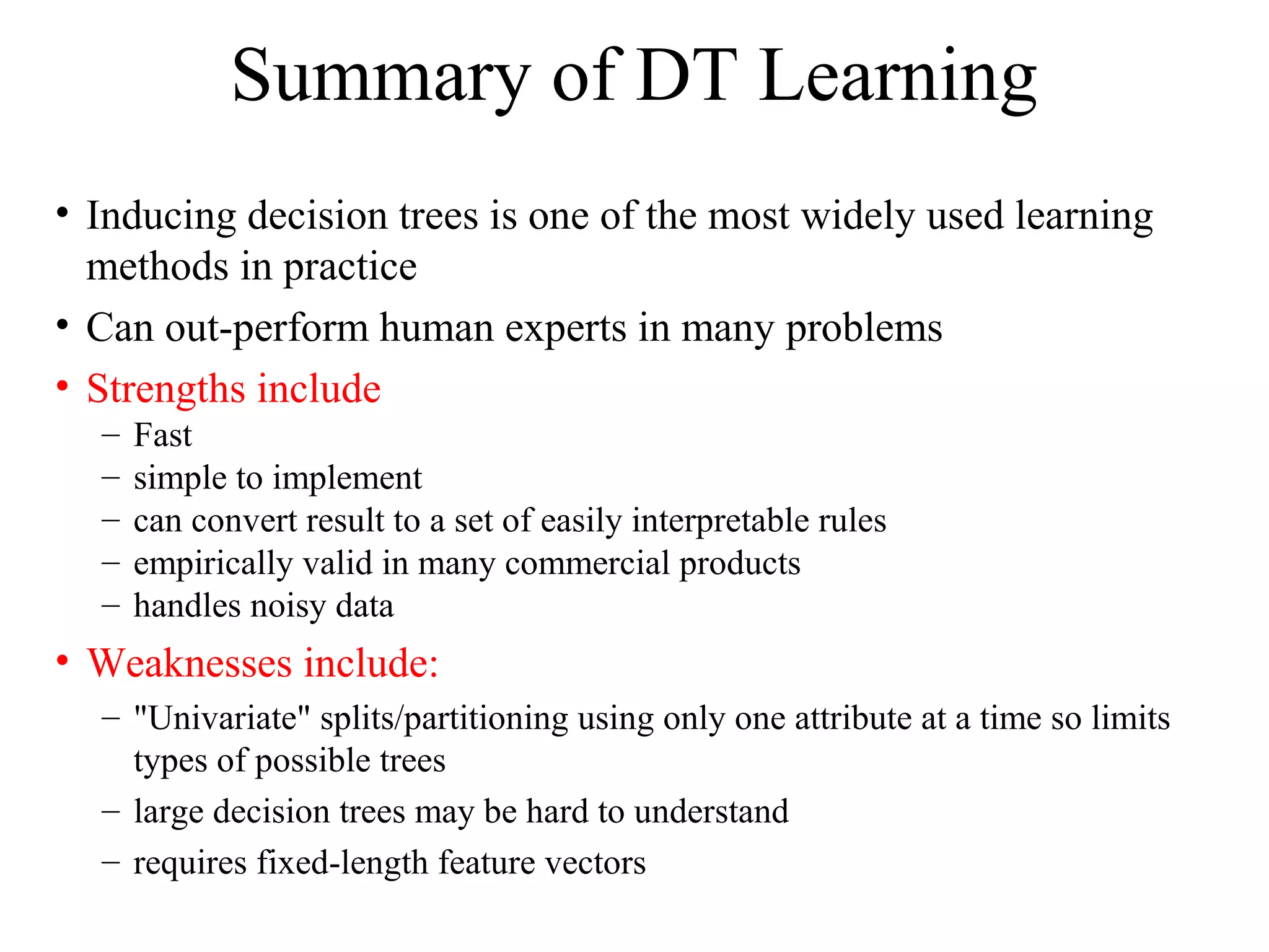 Summary of DT Learning 
• Inducing decision trees is one of the most widely used learning 
methods in practice 
• Can out-perform human experts in many problems 
• Strengths include 
– Fast 
– simple to implement 
– can convert result to a set of easily interpretable rules 
– empirically valid in many commercial products 
– handles noisy data 
• Weaknesses include: 
– "Univariate" splits/partitioning using only one attribute at a time so limits 
types of possible trees 
– large decision trees may be hard to understand 
– requires fixed-length feature vectors 
 