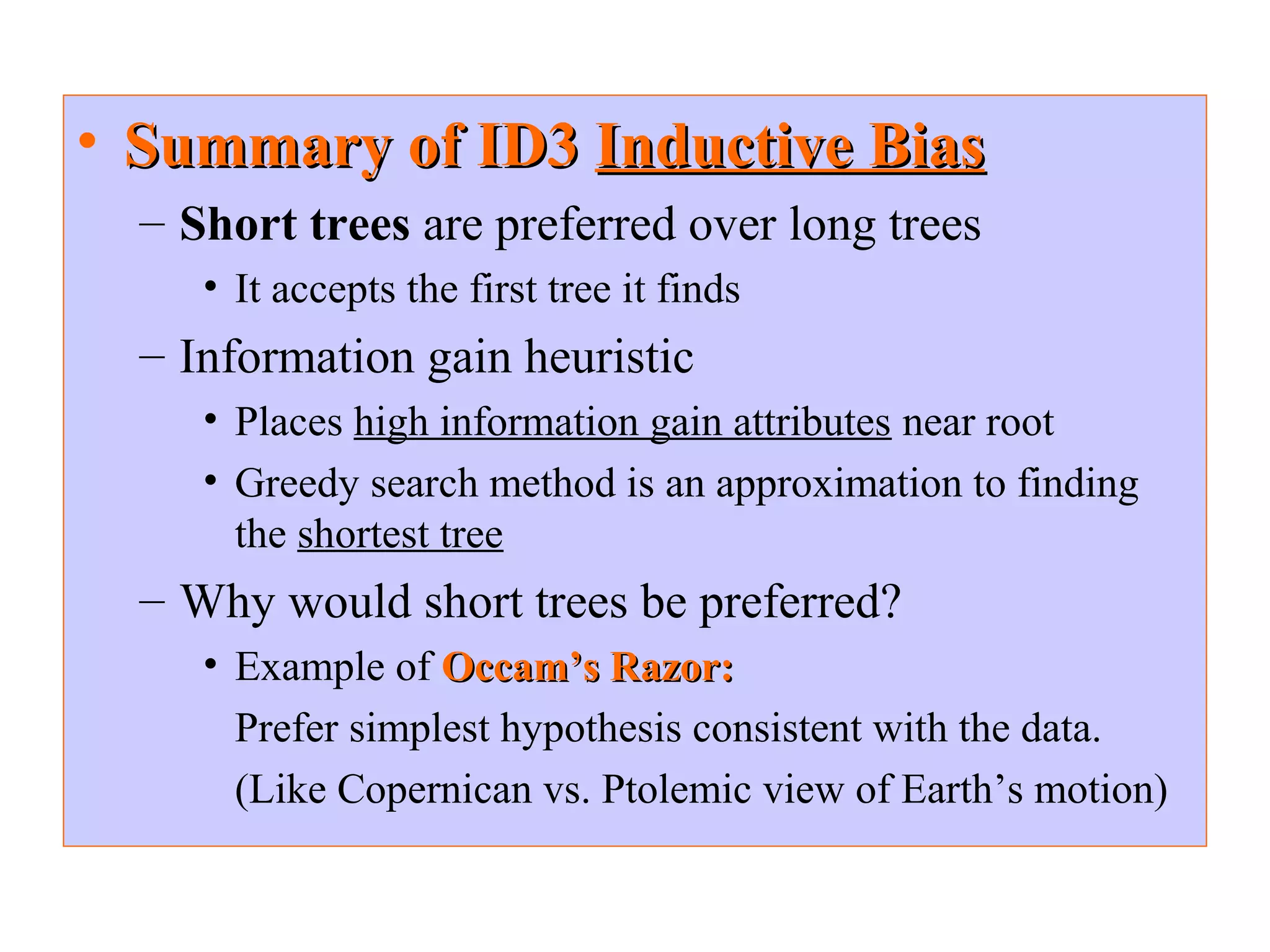 • SSuummmmaarryy ooff IIDD33 IInndduuccttiivvee BBiiaass 
– Short trees are preferred over long trees 
• It accepts the first tree it finds 
– Information gain heuristic 
• Places high information gain attributes near root 
• Greedy search method is an approximation to finding 
the shortest tree 
– Why would short trees be preferred? 
• Example of OOccccaamm’’ss RRaazzoorr:: 
Prefer simplest hypothesis consistent with the data. 
(Like Copernican vs. Ptolemic view of Earth’s motion) 
 