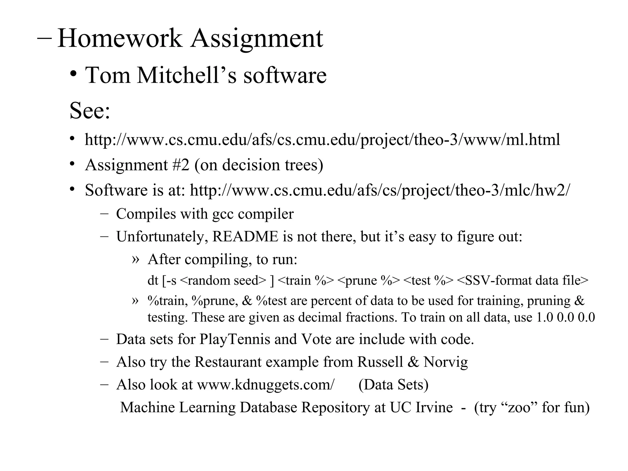 – Homework Assignment 
• Tom Mitchell’s software 
See: 
• http://www.cs.cmu.edu/afs/cs.cmu.edu/project/theo-3/www/ml.html 
• Assignment #2 (on decision trees) 
• Software is at: http://www.cs.cmu.edu/afs/cs/project/theo-3/mlc/hw2/ 
– Compiles with gcc compiler 
– Unfortunately, README is not there, but it’s easy to figure out: 
» After compiling, to run: 
dt [-s <random seed> ] <train %> <prune %> <test %> <SSV-format data file> 
» %train, %prune, & %test are percent of data to be used for training, pruning & 
testing. These are given as decimal fractions. To train on all data, use 1.0 0.0 0.0 
– Data sets for PlayTennis and Vote are include with code. 
– Also try the Restaurant example from Russell & Norvig 
– Also look at www.kdnuggets.com/ (Data Sets) 
Machine Learning Database Repository at UC Irvine - (try “zoo” for fun) 
 