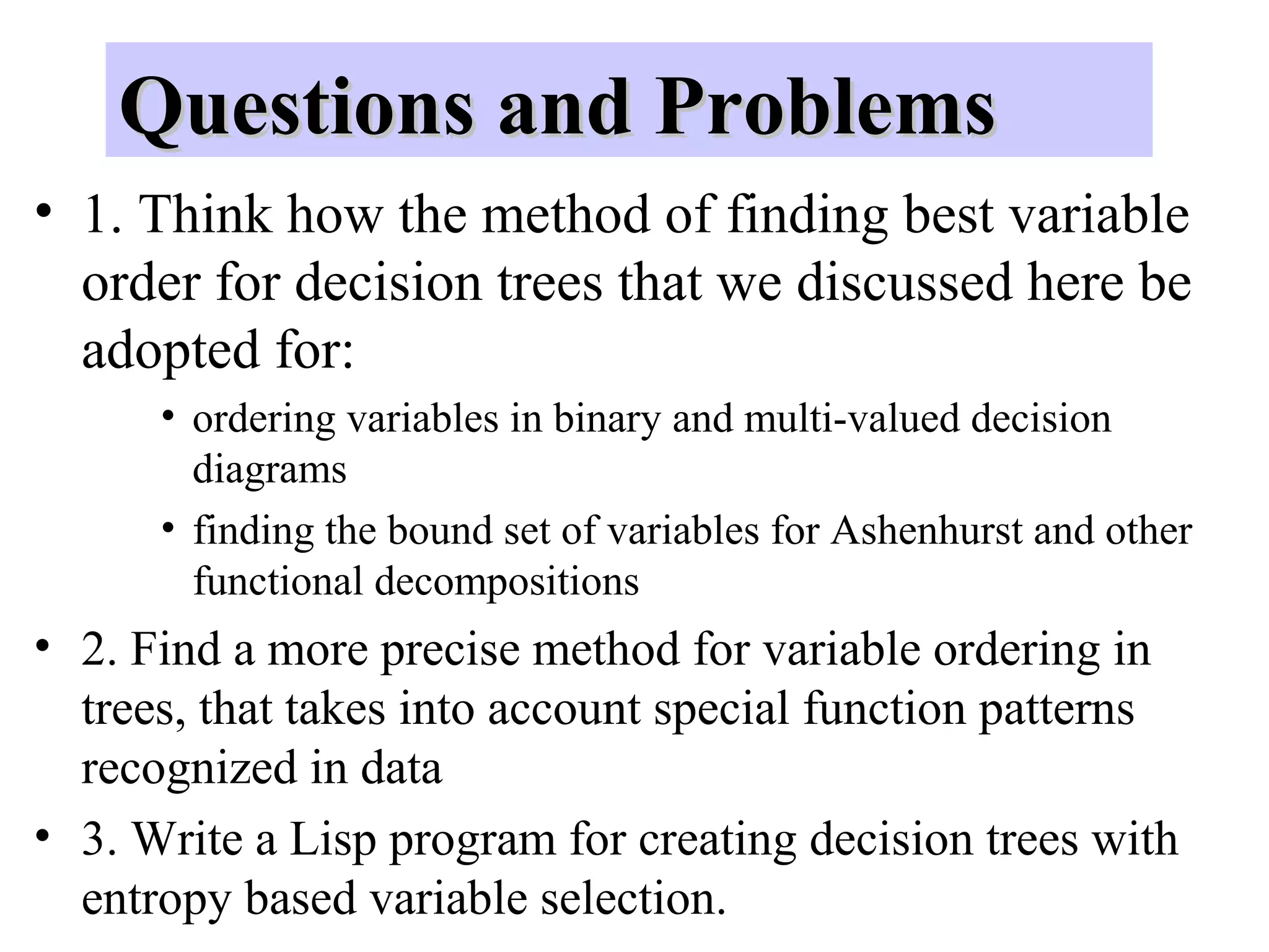 QQuueessttiioonnss aanndd PPrroobblleemmss 
• 1. Think how the method of finding best variable 
order for decision trees that we discussed here be 
adopted for: 
• ordering variables in binary and multi-valued decision 
diagrams 
• finding the bound set of variables for Ashenhurst and other 
functional decompositions 
• 2. Find a more precise method for variable ordering in 
trees, that takes into account special function patterns 
recognized in data 
• 3. Write a Lisp program for creating decision trees with 
entropy based variable selection. 
 