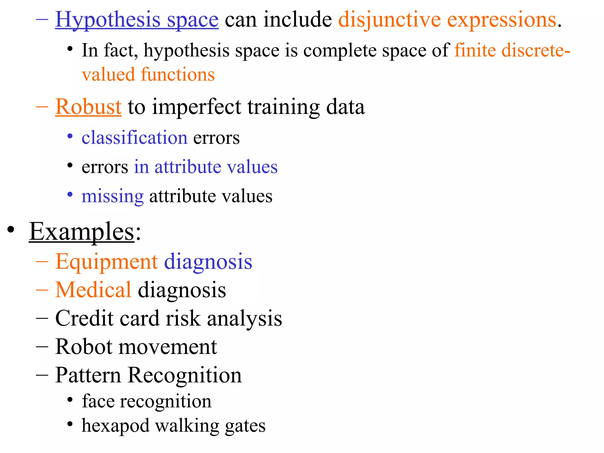 – Hypothesis space can include disjunctive expressions. 
• In fact, hypothesis space is complete space of finite discrete-valued 
functions 
– Robust to imperfect training data 
• classification errors 
• errors in attribute values 
• missing attribute values 
• Examples: 
– Equipment diagnosis 
– Medical diagnosis 
– Credit card risk analysis 
– Robot movement 
– Pattern Recognition 
• face recognition 
• hexapod walking gates 
 