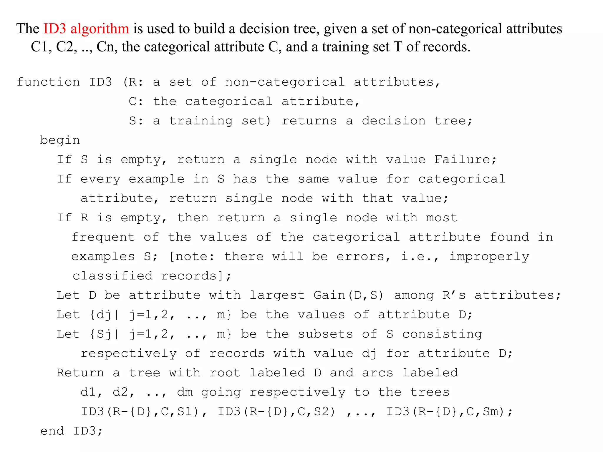 The ID3 algorithm is used to build a decision tree, given a set of non-categorical attributes 
C1, C2, .., Cn, the categorical attribute C, and a training set T of records. 
function ID3 (R: a set of non-categorical attributes, 
C: the categorical attribute, 
S: a training set) returns a decision tree; 
begin 
If S is empty, return a single node with value Failure; 
If every example in S has the same value for categorical 
attribute, return single node with that value; 
If R is empty, then return a single node with most 
frequent of the values of the categorical attribute found in 
examples S; [note: there will be errors, i.e., improperly 
classified records]; 
Let D be attribute with largest Gain(D,S) among R’s attributes; 
Let {dj| j=1,2, .., m} be the values of attribute D; 
Let {Sj| j=1,2, .., m} be the subsets of S consisting 
respectively of records with value dj for attribute D; 
Return a tree with root labeled D and arcs labeled 
d1, d2, .., dm going respectively to the trees 
ID3(R-{D},C,S1), ID3(R-{D},C,S2) ,.., ID3(R-{D},C,Sm); 
end ID3; 
 