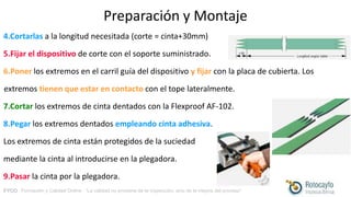 FYCO · Formación y Calidad Online · “La calidad no proviene de la inspección, sino de la mejora del proceso”
Preparación y Montaje
4.Cortarlas a la longitud necesitada (corte = cinta+30mm)
5.Fijar el dispositivo de corte con el soporte suministrado.
6.Poner los extremos en el carril guía del dispositivo y fijar con la placa de cubierta. Los
extremos tienen que estar en contacto con el tope lateralmente.
7.Cortar los extremos de cinta dentados con la Flexproof AF-102.
8.Pegar los extremos dentados empleando cinta adhesiva.
Los extremos de cinta están protegidos de la suciedad
mediante la cinta al introducirse en la plegadora.
9.Pasar la cinta por la plegadora.
 