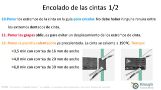 FYCO · Formación y Calidad Online · “La calidad no proviene de la inspección, sino de la mejora del proceso”
Encolado de las cintas 1/2
10.Poner los extremos de la cinta en la guía para encolar. No debe haber ninguna ranura entre
los extremos dentados de cinta.
11. Poner las grapas oblicuas para evitar un desplazamiento de los extremos de cinta.
12. Poner la plancha calentadora ya precalentada. La cinta se calienta a 190ºC. Tiempo:
3,5 min con corrrea de 16 mm de ancho
4,0 min con corrrea de 20 mm de ancho
6,0 min con corrrea de 30 mm de ancho
 