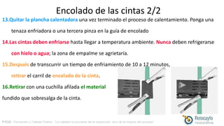 FYCO · Formación y Calidad Online · “La calidad no proviene de la inspección, sino de la mejora del proceso”
Encolado de las cintas 2/2
13.Quitar la plancha calentadora una vez terminado el proceso de calentamiento. Ponga una
tenaza enfriadora o una tercera pinza en la guía de encolado
14.Las cintas deben enfriarse hasta llegar a temperatura ambiente. Nunca deben refrigerarse
con hielo o agua; la zona de empalme se agrietaría.
15.Después de transcurrir un tiempo de enfriamiento de 10 a 12 minutos,
retirar el carril de encolado de la cinta.
16.Retirar con una cuchilla afilada el material
fundido que sobresalga de la cinta.
 