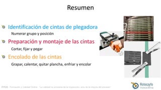 FYCO · Formación y Calidad Online · “La calidad no proviene de la inspección, sino de la mejora del proceso”
Resumen
Identificación de cintas de plegadora
Numerar grupo y posición
Preparación y montaje de las cintas
Cortar, fijar y pegar
Encolado de las cintas
Grapar, calentar, quitar plancha, enfriar y encolar
 