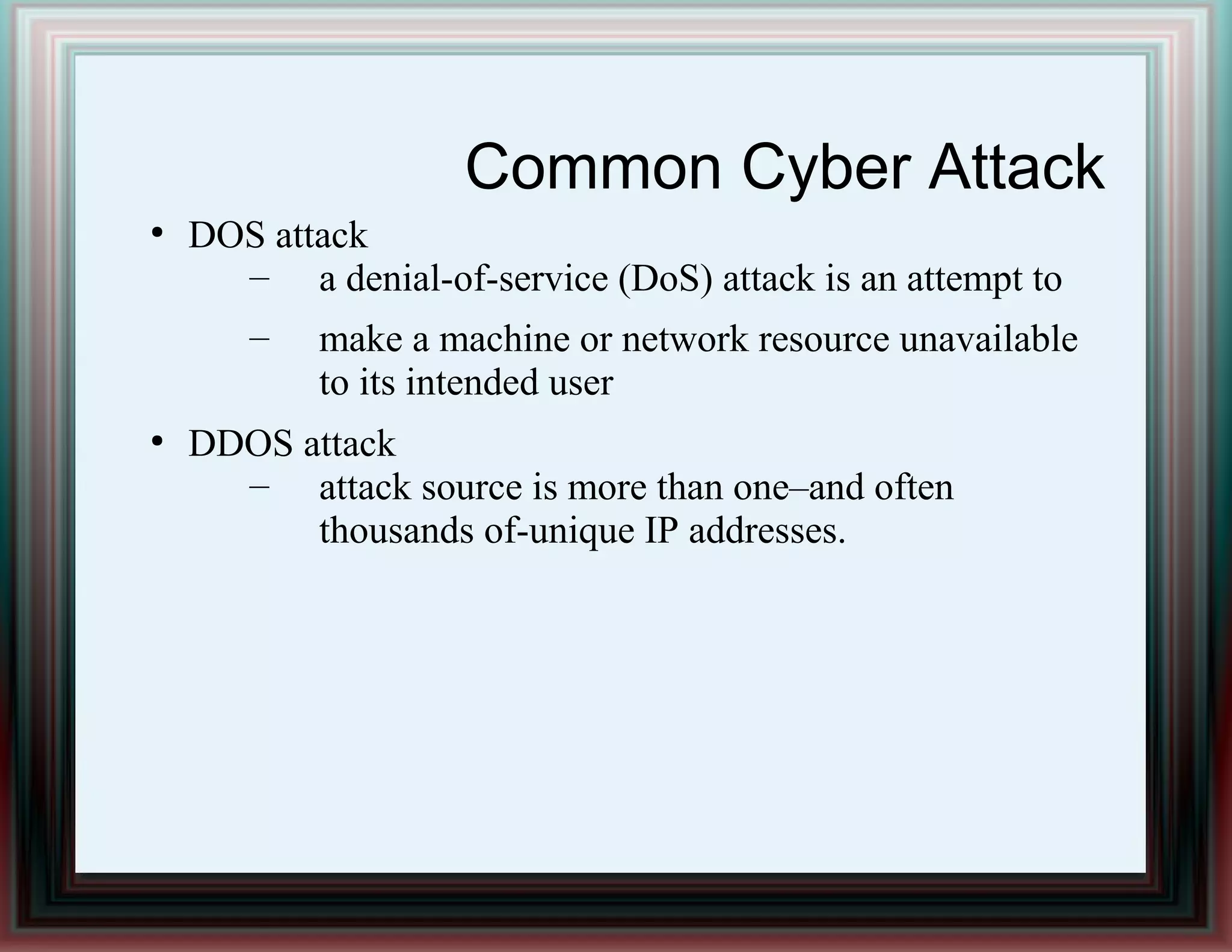 Common Cyber Attack
●
DOS attack
– a denial-of-service (DoS) attack is an attempt to
– make a machine or network resource unavailable
to its intended user
●
DDOS attack
– attack source is more than one–and often
thousands of-unique IP addresses.
 