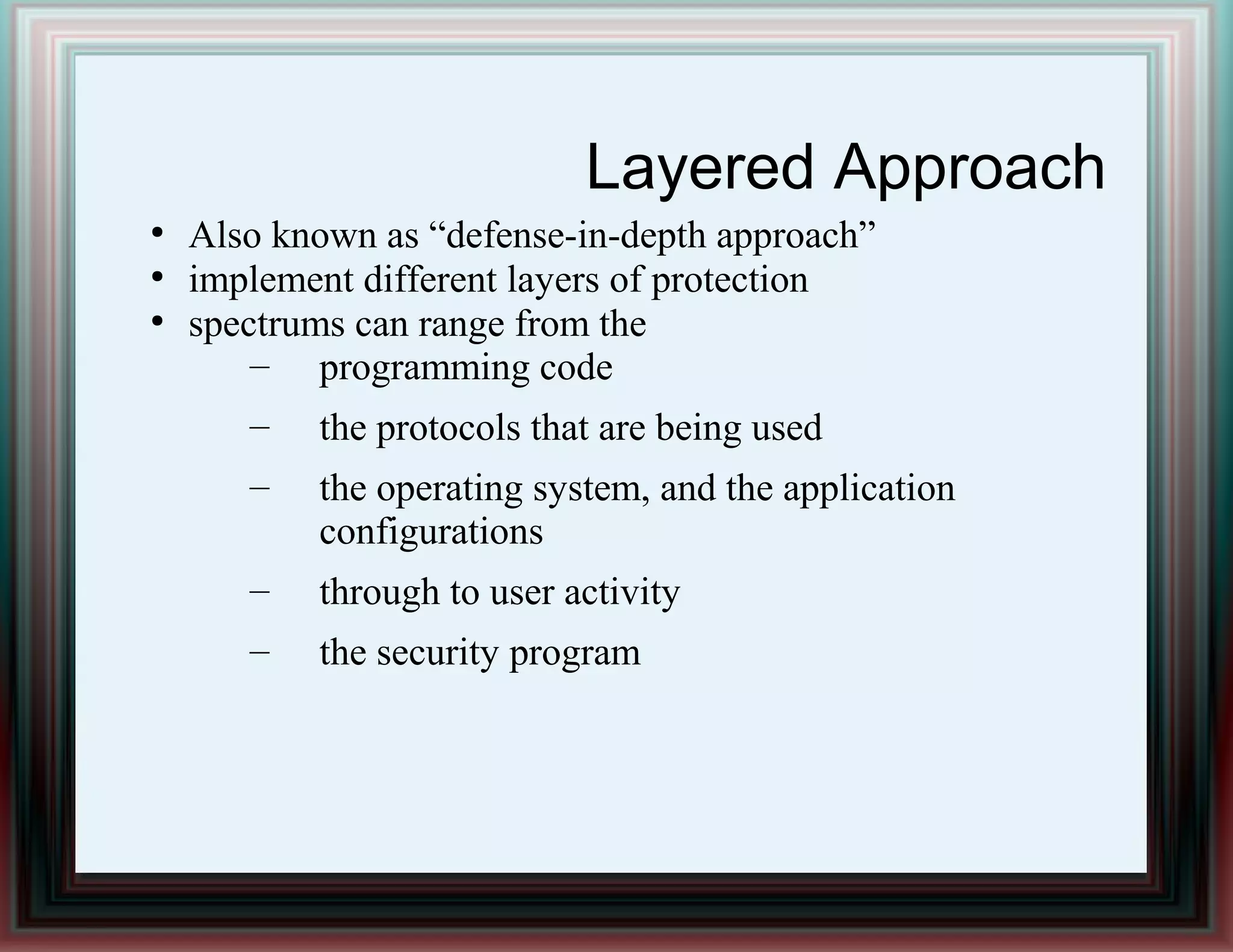 Layered Approach
●
Also known as “defense-in-depth approach”
●
implement different layers of protection
●
spectrums can range from the
– programming code
– the protocols that are being used
– the operating system, and the application
configurations
– through to user activity
– the security program
 