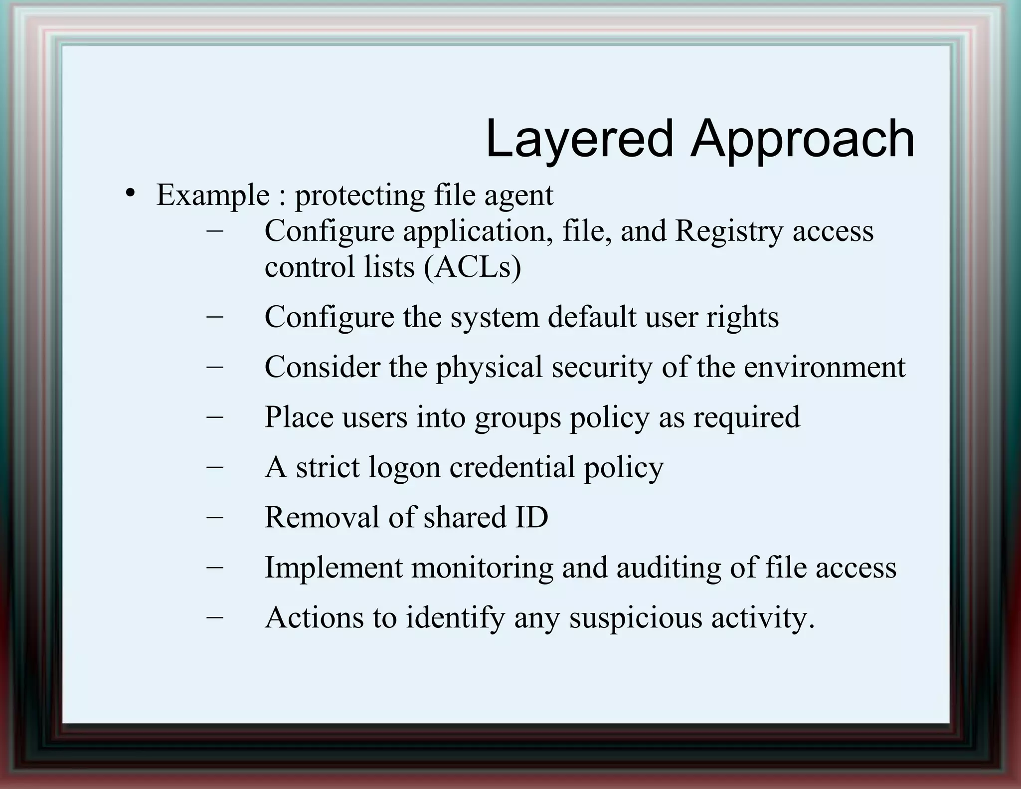 Layered Approach
●
Example : protecting file agent
– Configure application, file, and Registry access
control lists (ACLs)
– Configure the system default user rights
– Consider the physical security of the environment
– Place users into groups policy as required
– A strict logon credential policy
– Removal of shared ID
– Implement monitoring and auditing of file access
– Actions to identify any suspicious activity.
 