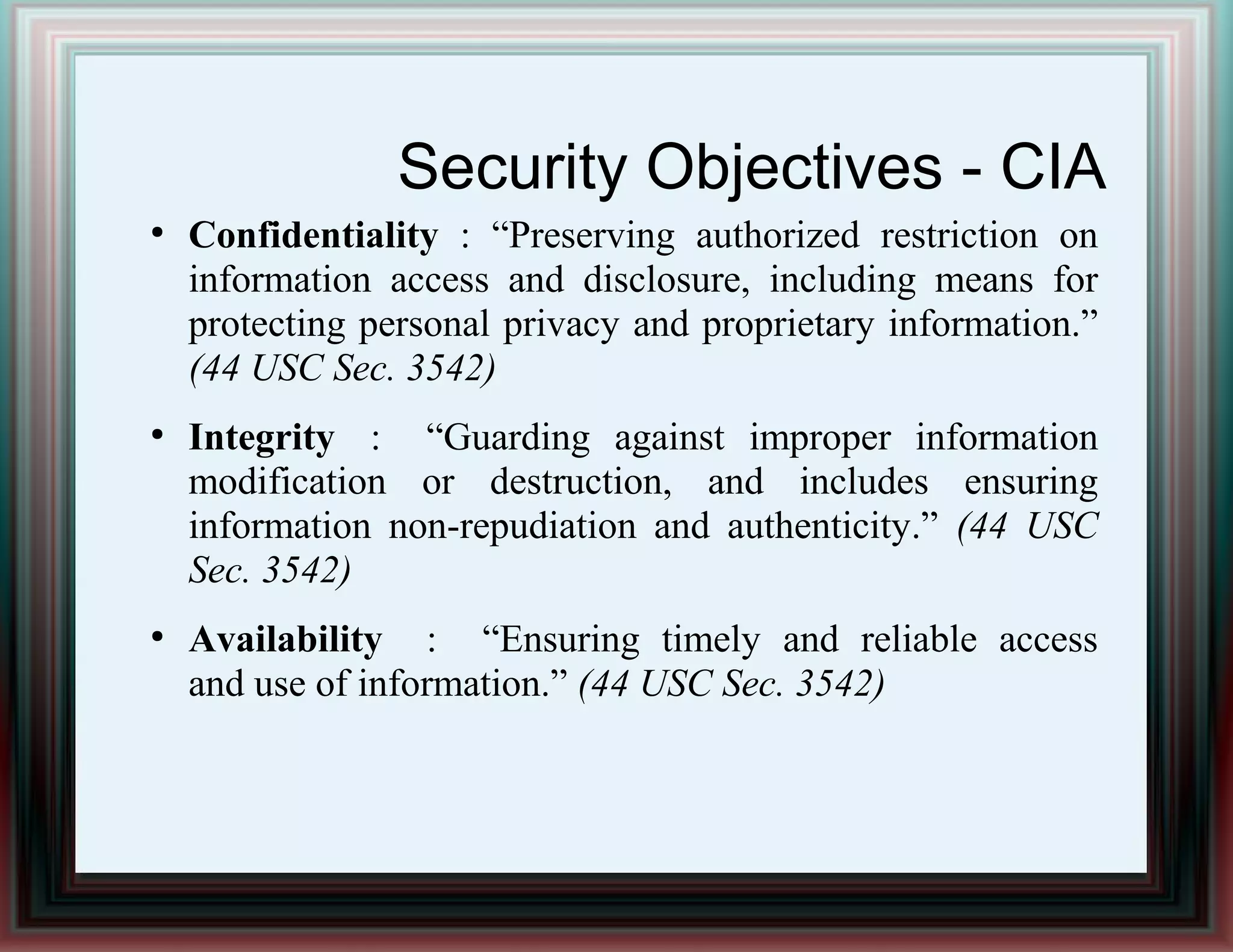Security Objectives - CIA
●
Confidentiality : “Preserving authorized restriction on
information access and disclosure, including means for
protecting personal privacy and proprietary information.”
(44 USC Sec. 3542)
●
Integrity : “Guarding against improper information
modification or destruction, and includes ensuring
information non-repudiation and authenticity.” (44 USC
Sec. 3542)
●
Availability : “Ensuring timely and reliable access
and use of information.” (44 USC Sec. 3542)
 