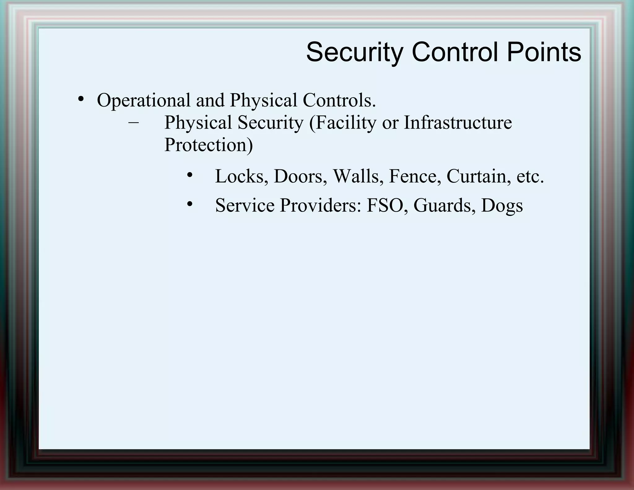 Security Control Points
●
Operational and Physical Controls.
– Physical Security (Facility or Infrastructure
Protection)
• Locks, Doors, Walls, Fence, Curtain, etc.
• Service Providers: FSO, Guards, Dogs
 