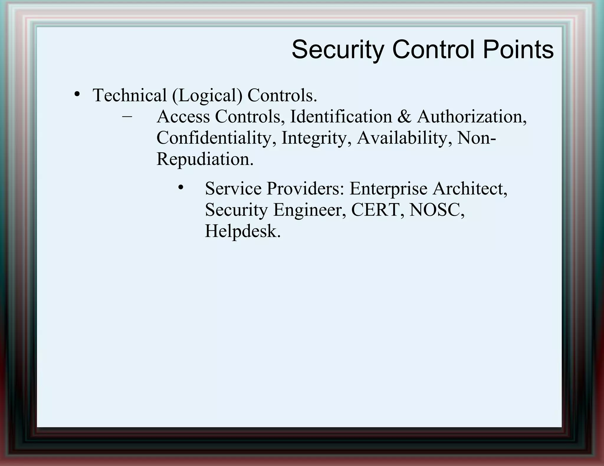 Security Control Points
●
Technical (Logical) Controls.
– Access Controls, Identification & Authorization,
Confidentiality, Integrity, Availability, Non-
Repudiation.
• Service Providers: Enterprise Architect,
Security Engineer, CERT, NOSC,
Helpdesk.
 