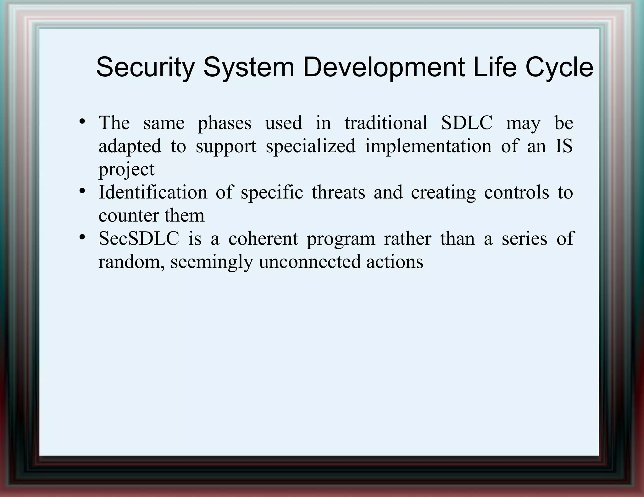 Security System Development Life Cycle
●
The same phases used in traditional SDLC may be
adapted to support specialized implementation of an IS
project
●
Identification of specific threats and creating controls to
counter them
●
SecSDLC is a coherent program rather than a series of
random, seemingly unconnected actions
 