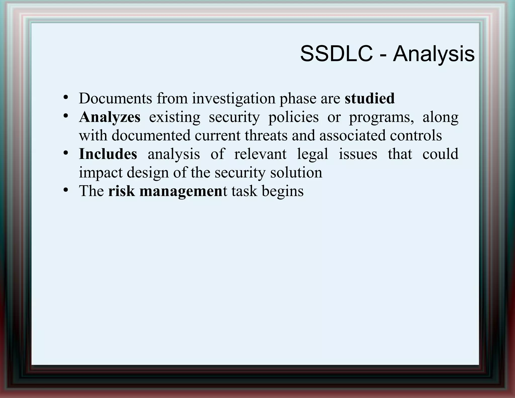 SSDLC - Analysis
●
Documents from investigation phase are studied
●
Analyzes existing security policies or programs, along
with documented current threats and associated controls
●
Includes analysis of relevant legal issues that could
impact design of the security solution
●
The risk management task begins
 