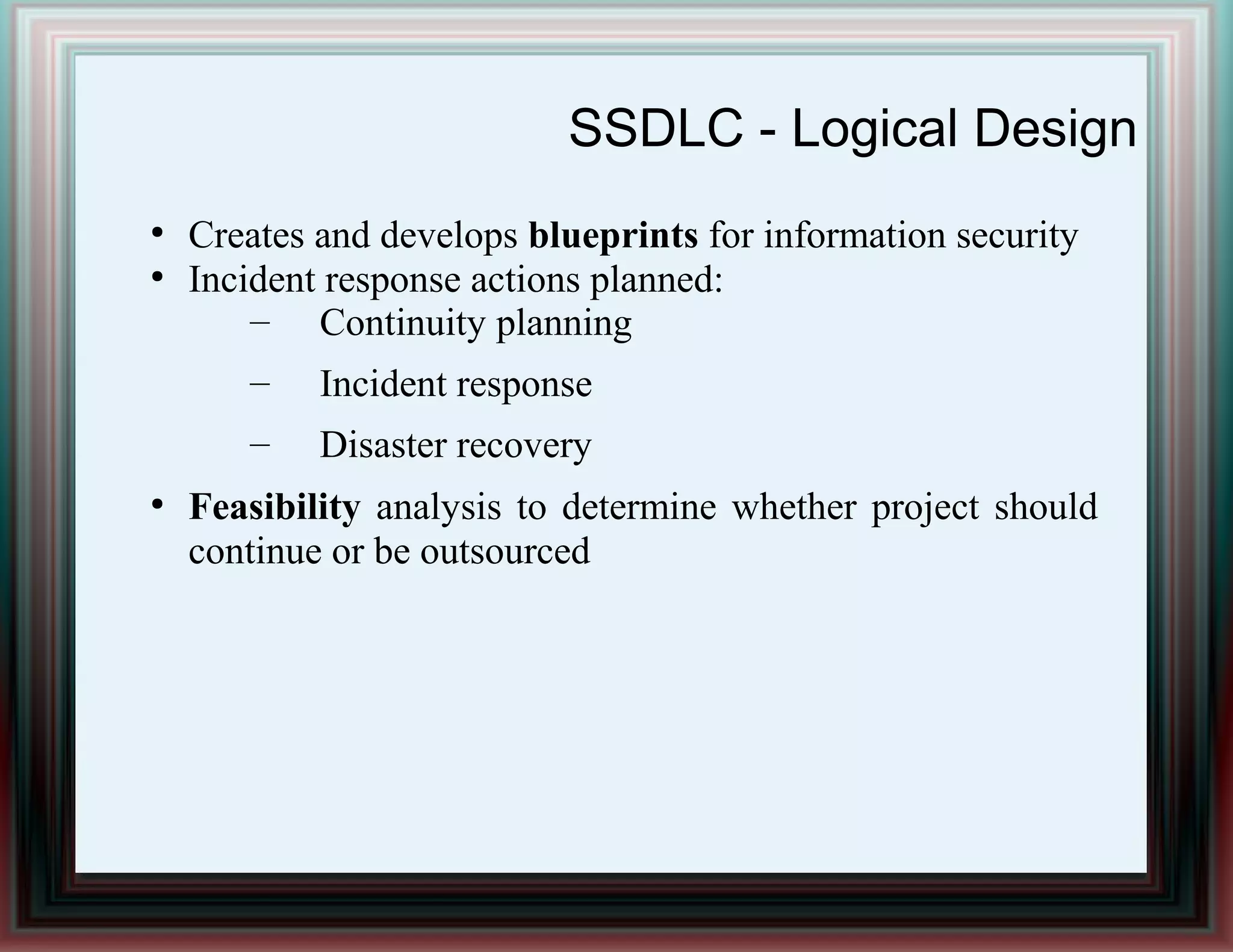SSDLC - Logical Design
●
Creates and develops blueprints for information security
●
Incident response actions planned:
– Continuity planning
– Incident response
– Disaster recovery
●
Feasibility analysis to determine whether project should
continue or be outsourced
 