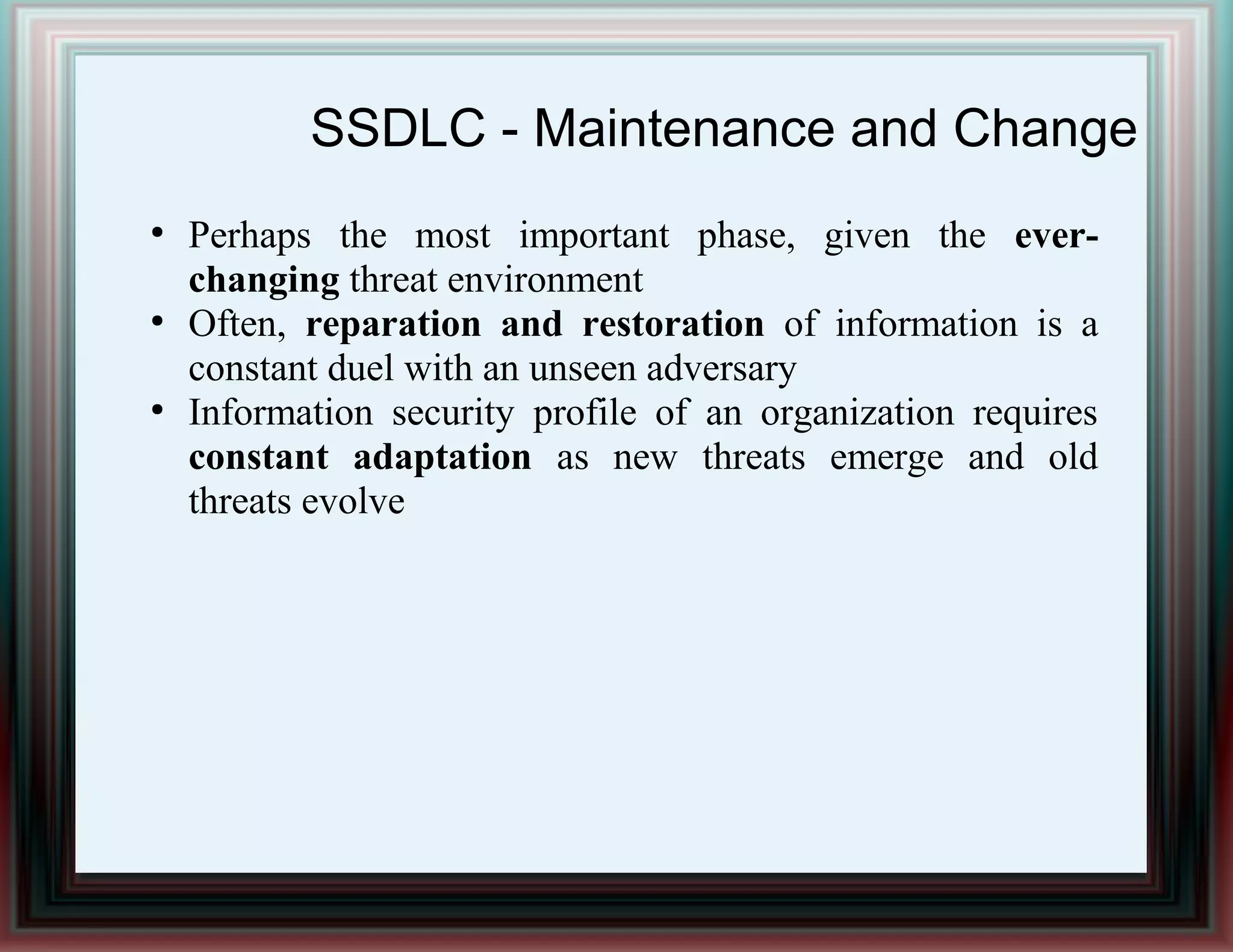 SSDLC - Maintenance and Change
●
Perhaps the most important phase, given the ever-
changing threat environment
●
Often, reparation and restoration of information is a
constant duel with an unseen adversary
●
Information security profile of an organization requires
constant adaptation as new threats emerge and old
threats evolve
 