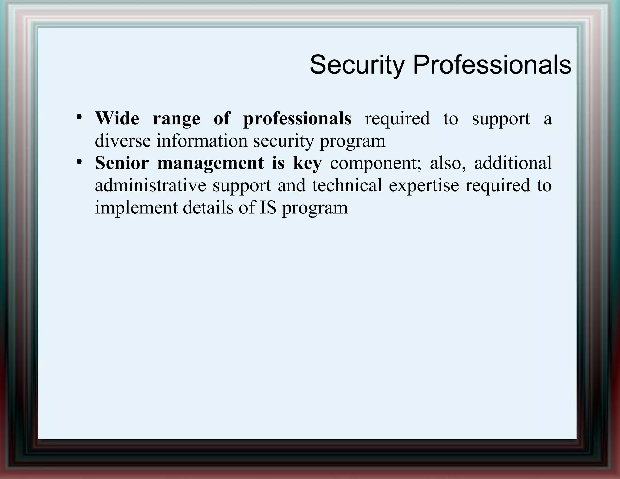 Security Professionals
●
Wide range of professionals required to support a
diverse information security program
●
Senior management is key component; also, additional
administrative support and technical expertise required to
implement details of IS program
 