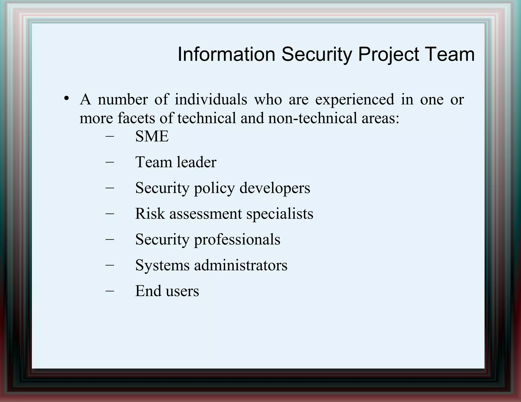 Information Security Project Team
●
A number of individuals who are experienced in one or
more facets of technical and non-technical areas:
– SME
– Team leader
– Security policy developers
– Risk assessment specialists
– Security professionals
– Systems administrators
– End users
 